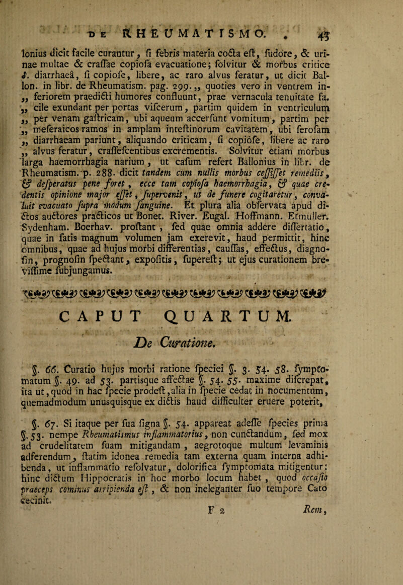 Ionius dicit facile curantur, fi febris materia co£la efl, fudore, & uri¬ nae multae & crafTae copiofa evacuatione; folvitur & mofbus critice «T. diarrhaea, fi copiofe, libere, ac raro alvus feratur, ut dicit Bal- lon. in libr. de Rhcumatism. pag. 299.,, quoties vero in ventrem in- ,, feriorem praeditti humores confluunt, prae vernacula tenuitate fa. „ cile exundant per portas vifcerum, partim quidem in ventriculum ,, per venam gaftricam, ubi aqueum accerfunt vomitum, partim per „ meferaicos ramos in amplam inteftinorum cavitatem, ubi ferofam „ diarrhaeam pariunt, aliquando Criticam, fi copiofe, libere ac raro „ alvus feratur, craflefcentibus excrementis. Solvitur etiam morbus 'larga haemorrhagia narium , ut cafum refert Ballonius in libr. de Rheumatism.-p. 288. dicit tandem cum nullis morbus ceffiffet remediis, £? defperatus pene foret, eccc tam copiofa haemorrhagia, quae cre¬ dentis opinione major effet, fupervenit, ut de funere cogitaretur, conva¬ luit evacuato fupra modum fanguine. Et plura alia obfervata apud di- £tos autlores pra&icos ut Bonet. River. Eugal. Hoffmann. Etmuller. Sydenham. Boerhav. proflant , fed quae omnia addere diflertatio, quae in fatis magnum volumen jam exerevit, haud permittit, hinc omnibus, quae ad hujus morbi differentias, cauffas, effe&us, diagno- fin, prognofin fpe&ant, expofitis, fupereft; ut ejus curationem bre- viffime fubjungamus. t CAPUT QUARTUM. De Curatione. §. 66. Curatio hujus morbi ratione fpeciei 3. 54. 58. fympto- matum $. 49- ad 53. partisque affeftae §. 54. 55. maxime difcrepat, ita ut,quod in hac fpecie prodeff ,alia in fpecie cedat in nocumentum, quemadmodum unusquisque ex di£tis haud difficulter eruere poterit, §. 67. Si itaque per fua figna $. 54. appareat adeffe fpecies prima 5.53. nempe Rheumatismus inflammatorius y non cun£landum, fed mox ad crudelitatem fuam mitigandam , aegrotoque multum levaminis adferendum, flatim idonea remedia tam externa quam interna adhi¬ benda, ut inflammatio refolvatur, dolorifica fymptomata mitigentur: hinc di&um Hippocratis in hoc morbo locum habet , quod occafto praeceps cominus arripienda efl, & non ineleganter fuo tempore Cato cecinit. F 2 Rem,