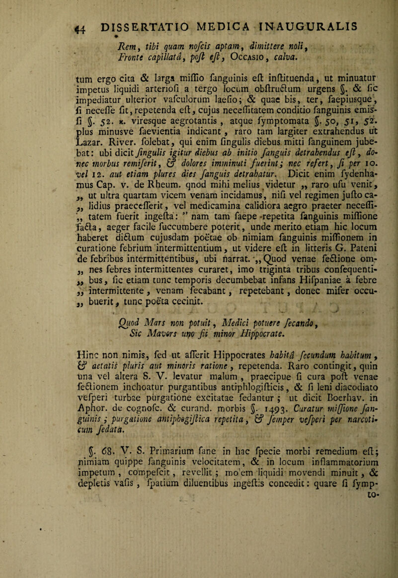 Rem, tibi quam nofcis aptam, dimittere noli> Fronte capillata, pojt ejt, Occasio, calva. tum ergo cita & larga miflio fanguinis eft inftituenda, ut minuatur impetus liquidi arteriofi a tergo locum obftru6lum urgens §. & fic impediatur ulterior vafculorum laefio; & quae bis, ter, faepiusque, fi necefie fit, repetenda effccujus necefiitatem conditio fanguinis emis- fi §. 52. k. viresque aegrotantis , atque fymptomata 5- 5°> 51» 52* plus minusve faevientia indicant, raro tam largiter extrahendus ut Lazar. River, folebat, qui enim fingulis diebus mitti fanguinem jube¬ bat : ubi dicit fingulis igitur diebus ab initio /anguis detrahendus eft, do¬ nec morbus remi/erit, & dolores imminuti fuerint; nec refert, fi per 10. vel 12. aut etiam plures dies fanguis detrahatur. Dicit enim fydenha- mus Cap. v. de Rheum. qnod mihi melius videtur ,, raro ufu venit, ,, ut ultra quartam vicem venam incidamus, nifi vel regimen jufloca- „ lidius praeceflerit, vel medicamina calidiora aegro praeter necefli- tatem fuerit ingefta: ” nam tam faepe-repetita fanguinis miflione fafta, aeger facile fuccumbere poterit, unde merito etiam hic locum haberet di£lum cujusdam poetae ob nimiam fanguinis miflionem in curatione febrium intermittentium, ut videre eft in litteris G. Pateni de febribus intermittentibus, ubi narrat. Quod venae fe&ione om- „ nes febres intermittentes curaret, imo triginta tribus confequenti- „ bus, fic etiam tunc temporis decumbebat infans Hifpaniae a febre ,, intermittente, venam fecabant, repetebant, donec mifer occu- „ bueric, tunc poeta cecinit. , Quod Mars non potuit, Medici potuere fecando, Sic Mavors uno fit minor Hippocrate. Hinc non nimis, fed ut aflerit Hippocrates habita fecundum habitum, aetatis pluris aut minoris ratione, repetenda. Raro contingit, quin una vel altera S. V. levatur malum , praecipue fi cura poft venae fe&ionem inchoatur purgantibus antiphlogifticis, & fi leni diacodiato vefperi turbae purgatione excitatae fedantur ; ut dicit Boerhav. in Aphor. de cognofc. & curand. morbis §. 1493. Curatur miffione fan¬ guinis ; purgatione antiphogifiica repetita, & femper vefperi per narcoti• cum fedata. §. 68. V. S. Primarium fane in hac fpecie morbi remedium efi; nimiam quippe fanguinis velocitatem, & in locum inflammatorium impetum , compefcit, revellit; mo’em liquidi movendi minuit, & depletis vafis , fpatium diluentibus ingeftis concedit: quare fi fymp- to-