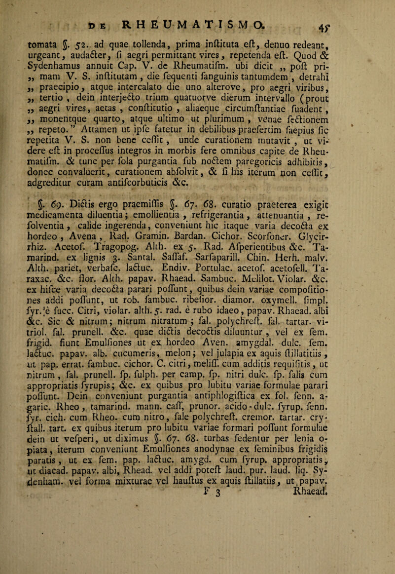 tornata J. 52.. ad quae tollenda, prima inflituta eft, denuo redeant, urgeant, auda&er, fi aegri permittant vires, repetenda effc. Quod & Sydenhamus annuit Cap. V. de Rheumadfm. ubi dicit ,, poft pri- ,, mani V. S. inflitutam , die fequenti fanguinis tantumdem , detrahi ,, praecipio, atque intercalato die uno alterove, pro aegri viribus, „ terdo , dein interjedlo trium quatuorve dierum intervallo (prout ,, aegri vires, aetas , conflitutio , aliaeque circumflandae fuadent, ,, monentque quarto, atque ultimo ut plurimum, venae fedtionem ,, repeto. ” Attamen ut ipfe fatetur in debilibus praeferdm faepius fic repetita V. S. non bene ceffit, unde curationem mutavit , ut vi¬ dere efl in procefius integros in morbis fere omnibus capite de Rheu- madfm. & tunc per fola purgantia fub nodlem paregoricis adhibitis, donec convaluerit, curationem abfolvit, & fi his iterum non ceffit, adgreditur curam andfcorbudcis &c. §. 69. Di£lis ergo praemiffis §. 67. 68. curatio praeterea exigit medicamenta diluentia; emollientia , refrigerantia , attenuantia , re- folventia, calide ingerenda, conveniunt hic itaque varia decodta ex hordeo, Avena , Rad. Gramin. Bardan. Cichor. Scorfoner. Glycir- rhiz. Acetof. Tragopog. Alth. ex 5. Rad. Afperientibus &c. Ta- marind. ex lignis 3. Santal. Saffaf. Sarfaparill. Chin. Herh. malv. Alth. pariet, verbafc. ladluc. Endiv. Portulae, acetof. acetofell. Ta- raxac. &c. fior. Alth. papav. Rhaead. Sambuc. Melilot. Violar. &c. ex hifce varia deco6la parari poliunt, quibus dein variae compofido- nes addi poflunt, ut rob. fambuc. ribefior. diamor. oxymell. fimpl. fyr.Je fucc. Citri, violar. alth. 5. rad. e rubo idaeo, papav. Rhaead. albi &c. Sic & nitrum; nitrum nitratum ; fal. polychreil. fal. tartar. vi- triol. fal. prunell. &c. quae didlis decodlis diluuntur , vel ex fem. frigid. fiunt Emulfiones ut ex hordeo Aven. amygdal. dulc. fem. Ia6luc. papav. alb. cucumeris, melon; vel julapia ex aquis fiillatidis, ut pap. errat, fambuc. cichor. C. citri, melifl. cum additis requifitis, ut nitrum, fal. prunell. fp. fulph. per camp. fp. nitri dulc. fp. falis cum appropriads fyrupis; &c. ex quibus pro lubitu variae formulae parari poliunt. Dein conveniunt purgantia antiphlogiflica ex fol. fenn. a- garic. Rheo, tamarind. mann. caff, prunor. acido-dulc. fyrup. fenn. fyr. cich. cum Rheo. cum nitro, file polychrefl. cremor, tartar. cry* jftali. tart. ex quibus iterum pro lubitu variae formari poliunt formulae dein ut vefperi, ut diximus §. 67. 68- turbas fedentur per lenia o- piata, iterum conveniunt Emulfiones anodynae ex feminibus frigidis paratis, ut ex fem. pap. Ia6tuc. amygd. cum fyrup. appropriatisy ut diacad. papav. albi, Rhead. vel addi potefl laud. pur. laud. liq. Sy- denham. vel forma mixturae vel hauflus ex aquis flillatiis, ut papav. E 3 Rhaead,