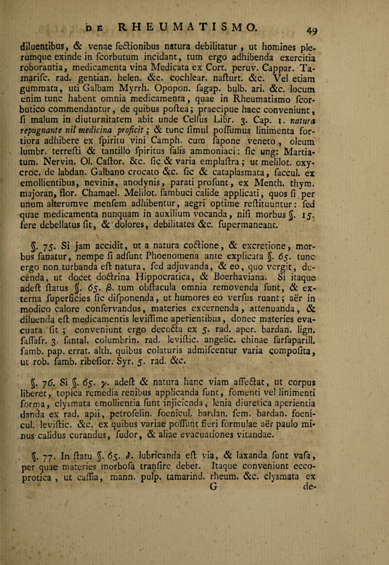 49 diluentibus, & venae fedlionibus natura debilitatur, ut homines ple¬ rumque exinde in fcorbutum incidant, tum ergo adhibenda exercitia roborantia, medicamenta vina Medicata ex Cort. peruv. Cappar. Ta- marifc. rad. gentian. helen. &c. cochlear, nafturt. &c. Vel etiam gummata, uti Galbam Myrrh. Opopon. fagap. bulb. ari. &c. locum enim tunc habent omnia medicamenta, quae in Rheumatismo fcor- butico commendantur, de quibus poftea; praecipue haec conveniunt, fi malum in diuturnitatem abit unde Celfus Libr. 3. Cap. 1. natura repugnante nil medicina proficit; & tunc fimul poflumus linimenta for¬ tiora adhibere ex fpiritu vini Camph. cura fapone veneto , oleum lumbr. terrefti & tantillo fpiritus falis ammoniaci: fic ung: Martia- tum. Nervin. 01. Caftor. &c. fic & varia emplaftra; ut melilot. oxy- croc. de labdan. Galbano crocato &c. fic & cataplasmata, faccul. ex emollientibus, nevinis, anodynis, parati profunt, ex Menth. thym. majoran, flor. Chamael. Melilot. fambuci calide applicati, quos fi per unum alterumve menfem adhibentur, aegri optime reflituuntur: fed quae medicamenta nunquam in auxilium vocanda, nifi morbus g. 15. fere debellatus fit, & dolores, debilitates &c. fupermaneanc. §. 75. Si jam accidit, ut a natura coftione, & excretione, mor¬ bus fanatur, nempe fi adfunt Phoenomena ante explicata $. 65. tunc ergo non turbanda efl: natura, fed adjuvanda, & eo, quo vergit, du¬ cenda, ut docet do&rina Hippocratica, & Boerhaviana. Si itaque adeft flatus g. 65. /3. tum obflacula omnia removenda funt, & ex¬ terna fuperficies fic difponenda, ut humores eo verfus ruant; aer in modico calore confervandus, materies excernenda, attenuanda, & diluenda efl medicamentis leviflime aperientibus, donec materies eva¬ cuata fit ; conveniunt ergo decofta ex 5. rad. aper, bardan. lign. faflafr. 3. fantal. columbrin. rad. leviftic. angelic. chinae farfaparilh famb. pap. errat, alth. quibus colaturis admifcentur varia gompofita, ut rob. famb. ribefior. Syr. 5. rad. &c. g. 76. Si g. 65. y. adeft & natura hanc viam affe&at, ut corpus liberet, topica remedia renibus applicanda funt, fomenti vel linimenti forma, clysmata emollientia funt injicienda, lenia diuretica aperientia danda ex rad. apii, petrofelin. foenicul bardan. fem. bardan. foeni- cul. leviftic. &c. ex quibus variae poliunt fieri formulae aer paulo mi* nus calidus curandus, fudor, & aliae evacuationes vitandae. g. 77. In flatu J. 65. <?. lubricanda efl via, & laxanda funt vafa, per quae materies morbofa tranfire debet. Itaque conveniunt ecco- protica , utcaffia, mann. pulp. tamarind. rheum. &c. clysmata ex G de-