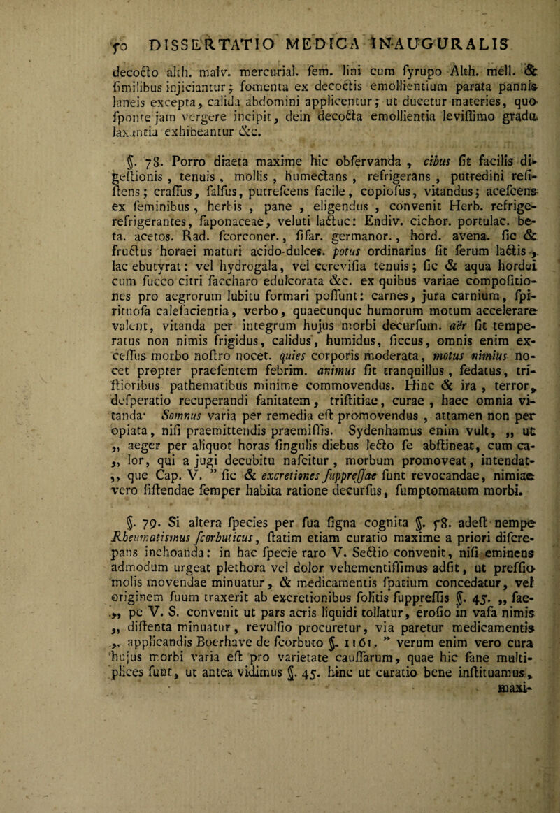 decotto alth. malv. mercurial. fem. lini cum fyrupo Alth. meli. Sc (imilibus injiciantur; fomenta ex deco&is emollientium parata pannis laneis excepta, calida abdomini applicentur; ut ducetur materies, qua fpome jam vergere incipit, dein deco£ta emollientia leviflimo gradu, laxantia exhibeantur &c. 5- '78. Porro diaeta maxime hic obfervanda , cibus fit facilis di> gePionis , tenuis , mollis , humeclans , refrigerans , putredini refr- Pens; craflus, falfus, putrefcens facile, copiofus, vitandus; acefcens ex feminibus , herbis , pane , eligendus , convenit Herb. refrige- refrigerantes, faponaceae, veluti laftuc: Endiv. cichor. portulae, be¬ ta. acetos. Rad. fcorconer., fi far. germanor., hord. avenae fic & frudlus horaei maturi acido-dulces. potus ordinarius fit ferum la&is , lac ebutyrat: vel hydrogala, vel cerevifia tenuis; fic & aqua hordei cum fucco citri faccharo edulcorata &c. ex quibus variae compofitio- nes pro aegrorum Iubitu formari poflunt: carnes, jura carnium, fpi- rituofa calefacientia, verbo, quaecunquc humorum motum accelerare valent, vitanda per integrum hujus morbi decurfum. a&r fit tempe¬ ratus non nimis frigidus, calidus, humidus, ficcus, omnis enim ex- celTus morbo nofiro nocet, quies corporis moderata, motus nimius no¬ cet propter praefentem febrim, animus fit tranquillus, fedatus, tri¬ pioribus pathematibus minime commovendus. Hinc & ira , terrory defperatio recuperandi fanitatem, triflitiae, curae , haec omnia vi¬ tanda- Somnus varia per remedia eP promovendus , attamen non per opiata, nifi praemittendis praemiffis. Sydenhamus enim vult, ,, ut „ aeger per aliquot horas fingulis diebus le£lo fe abPineat, cum ca- „ lor, qui a jugi decubitu nafeitur , morbum promoveat, intendac- ,, que Cap. V. ” fic & ex cretiones fupprejjat funt revocandae, nimiae vero fiPendae femper habita ratione decurfus, fumptomatum morbi. 5- 79. Si altera fpecies per fua figna cognita J. f8. adeft nempe Rheumatismus fcorbuticus, Patim etiam curatio maxime a priori difere- pans inchoanda: in hac fpecie raro V. Sedlio convenit, nifi eminens admodum urgeat plethora vel dolor vehementiffimus adfit, ut preffio molis movendae minuatur, & medicamentis fpatium concedatur, vel originem fuum traxerit ab excretionibus folitis fuppreffis 5* 45* »> fae- pe V. S. convenit ut pars acris liquidi tollatur, erofio in vafa nimis „ diPenta minuatur, revulfio procuretur, via paretur medicamentis applicandis Boerhave de fcorbuto J. n6t. * verum enim vero cura hujus morbi varia eP pro varietate caufiarum, quae hic fane multi¬ plices funt, ut antea vidimus J. 45. hinc ut curatio bene inPituamus, ■ ' ' aaaxi-