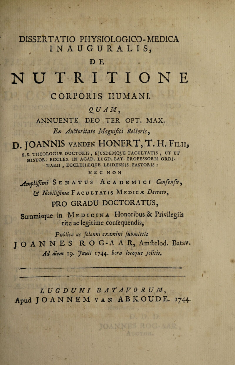 DISSERTATIO PHYSIOLOGICO - MEDICA INAUGURALIS, *■ D E NUTRITIONE  f- CORPORIS HUMANI. Q_U AMt ANNUENTE DEO TER OPT. MAX. Es Auftoritate Magnifici ReUoris, D. JOANNIS vanden HONERT, T. H. Filii* S.s. THEOLOGI.E DOCTORIS , EJUSDEMQUE FACULTATIS , UT ET HISTOR. ECCLES. IN ACAD. LUGD. BAT. PROFESSORIS ORDI¬ NARII , ECCLESLEQUE LEIDENSIS PASTORIS : NEC NON jimpUJfimi Senatus Academici Cotifenfit, fcf Nobilifiima Facultatis Medica Decreto, PRO GRADU DOCTORATUS, Summisque in Medicina Honoribus & Privilegiis rite ac legitime confequendis, Publico ac folenni examini fubmittit JOANNES ROG-AAR, Amflelod. Batav. Ad diem 19. Junii 1744. hora, locoque folitis. LUGDUNI BATAVORUM, Apud J O A N N E M van ABROUDE. 1744*