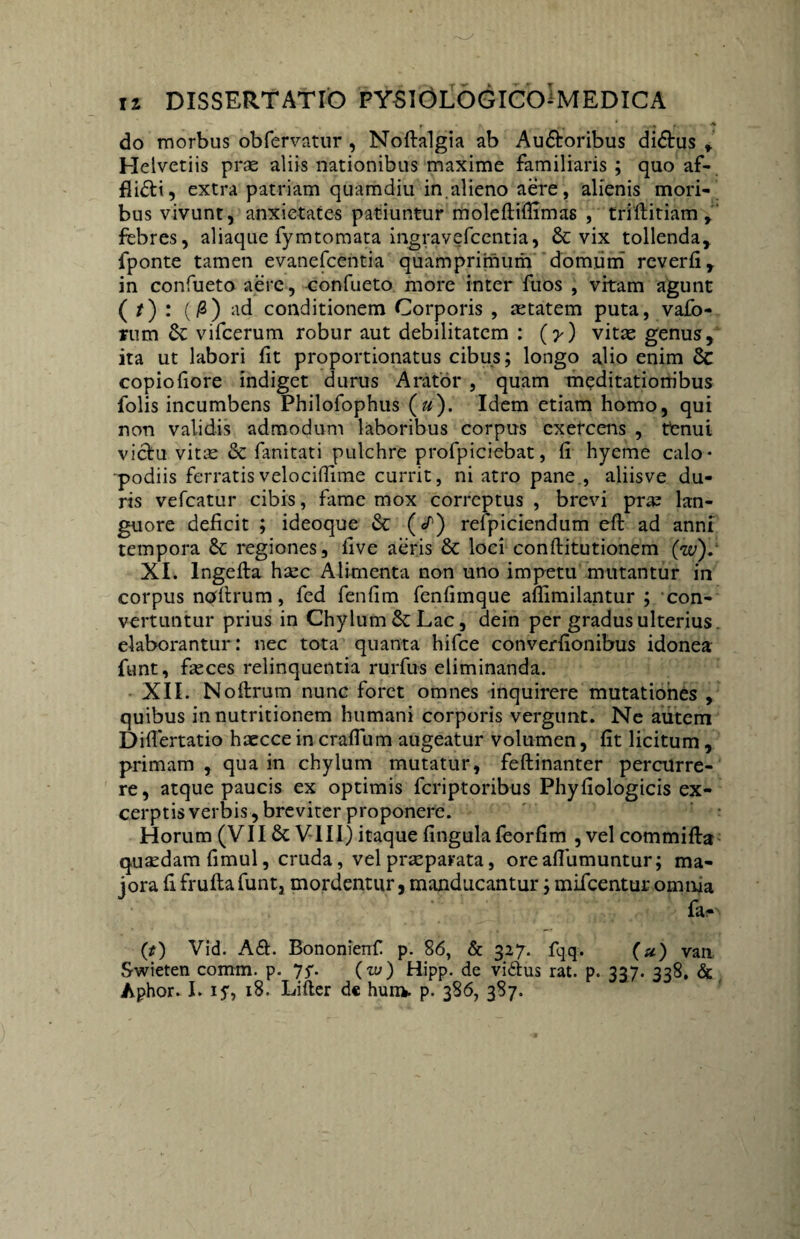 r ’ f * do morbus obfervatur , Noftalgia ab Audtoribus didtus , Helvetiis prae aliis nationibus maxime familiaris ; quo af¬ fligit, extra patriam quamdiu in.alieno aere, alienis mori¬ bus vivunt, anxietates patiuntur moleftiflimas , triftitiam , febres, aliaque fymtomata ingravefcentia, & vix tollenda, fponte tamen evanefcentia quamprimum domum reverfi, in confueto aere , confueto more inter fuos , vitam agunt ( / ) : (/2) ad conditionem Corporis , aetatem puta, vafo- mm &: vifcerum robur aut debilitatem : (y) vitae genus, ita ut labori fit proportionatus cibus; longo alio enim & copiofiore indiget durus Arator , quam meditationibus folis incumbens Philofophus (u). Idem etiam homo, qui non validis admodum laboribus corpus exefcens , ttenui viclu vitae & fanitati pulchre profpiciebat, fi hyeme calo- podiis ferratisvelocifiime currit, ni atro pane., aliisve du¬ ris vefcatur cibis, fame mox correptus , brevi prae lan¬ guore deficit ; ideoque & (/) refpiciendum eft ad anni tempora & regiones, five aeris & loci conftitutionem (w). XI. lngefta haec Alimenta non uno impetu mutantur in corpus nqfllrum, fed fenfim fenfimque afiimilantur ; con¬ vertuntur prius in Chylum & Lac, dein per gradus ulterius, elaborantur : nec tota quanta hifce converfionibus idonea funt, feces relinquentia rurfus eliminanda. XII. Noftrum nunc foret omnes inquirere mutationes , quibus in nutritionem humani corporis vergunt. Ne autem Diflertatio haecce in craflum augeatur volumen, fit licitum , primam , qua in chylum mutatur, feftinanter percurre¬ re, atque paucis ex optimis fcriptoribus Phyfiologicis ex¬ cerptis verbis, breviter proponere. Horum (VII 6c VIII) itaque fingula leorfim , vel commifta quadam fimul, cruda, vel praeparata, ore aflumuntur; ma¬ iora fi frufla funt, mordentur, manducantur; mifcentur omnia fac (t) Vid. A&. Bononienf p. 86, & 327. fqq. (u) van Swieten comm. p. 77. (zy) Hipp. de vi£lus rat. p. 337. 338, & Aphor. I. 15*, 18. Lifter de hum. p. 386, 387.