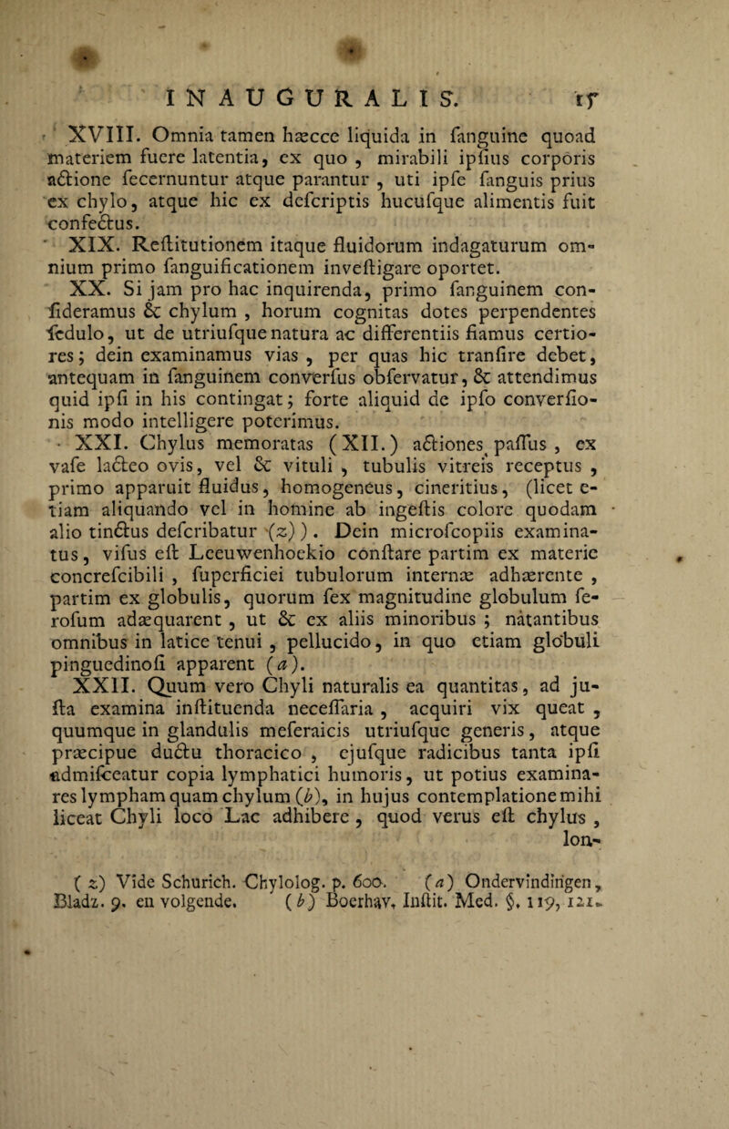 IN AUGURALIS. rf XVIII. Omnia tamen haecce liquida in fanguine quoad materiem fuere latentia, ex quo , mirabili iplius corporis adtione fecernuntur atque parantur , uti ipfe fanguis prius ex chylo, atque hic ex dcfcriptis hucufque alimentis fuit confe&us. XIX. Refiitutionem itaque fluidorum indagaturum om« nium primo fanguificationem inveftigare oportet. XX. Si jam pro hac inquirenda, primo fanguinem con- flderamus & chylum , horum cognitas dotes perpendentes ledulo, ut de utriufque natura ac differentiis fiamus certio¬ res; dein examinamus vias, per quas hic tranfire debet, antequam in fanguinem converfus obfervatur, 8t attendimus quid ipfi in his contingat; forte aliquid de ipfo converfio- nis modo intelligere poterimus. • XXI. Chylus memoratas (XII.) a£tiones( paflus , ex vafe ladteo ovis, vel & vituli , tubulis vitreis receptus , primo apparuit fluidus, homogeneus, cineritius, (licet e- tiam aliquando vel in homine ab ingeftis colore quodam alio tin&us defcribatur (2)). Dein microfcopiis examina¬ tus, vifus eft Leeuwenhoekio conflare partim ex materie concrefcibili , fupcrficiei tubulorum internae adhaerente , partim ex globulis, quorum fex magnitudine globulum fe- rofum adaquarent , ut & ex aliis minoribus ; natantibus omnibus in latice tenui , pellucido, in quo etiam globuli pinguedinofi apparent (a). XXII. Quum vero Chyli naturalis ea quantitas, ad ju- fta examina inftituenda neceflaria , acquiri vix queat , quumque in glandulis meferaicis utriufque generis, atque praecipue dudtu thoracico , ejufque radicibus tanta ipfi iidmifceatur copia lymphatici humoris, ut potius examina¬ res lympham quam chylum (b\ in hujus contemplatione mihi liceat Chyli loco Lac adhibere , quod verus efl chylus , lon- (2) Vide Schurich. Chylolog. p. 600. (a) Ondervindlrigen,