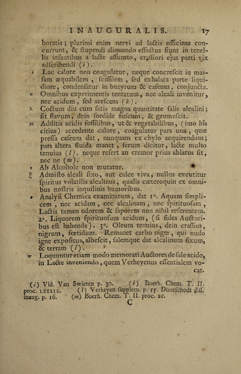 5 It *7 boratis ; plurimi enim nervi ad ladtis officinas con¬ currunt, 6c flupendi aliquando effedtus fiunt in tenel¬ lis infantibus a ladfce affumto, cr^ffiori ejus parti yix adfcribendi (/). Lac calore non coagulatur, neque concrefcit in mas- fam aequabilem , fciffilcm , fed exhalata parte liqui¬ diore, condenfatur in butyrum & cafeum, conjuncia. Omnibus experimentis tentatum, nec alcali invenitur, nec acidum , fed acefcens (k ). Codtum diu cum fatis magna quantitate falis alcalini; fit flavum, dein fordide fufcum, & grumefcit. Additis acidis foflilibus, ut 8c vegetabilibus, (imo bis citius) accedente calore, coagulatur pars una, quae prefia cafeum dat , nunquam ex chylo acquirendum; pars altera fluida manet , ferum dicitur, ladle multo tenuius (/). neque refert an cremor prius ablatus fit, nec ne (m). Ab Alcohole non mutatur. • Admifto alcali fixo, aut calce viva, nullus excutitur fpiritus volatilis alcalinus, qualis caetcroquin ex omni¬ bus nofiris inquilinis humoribus. Analyfi Chemica examinatum, dat i°. Aquam fimpli- cem , nec acidam , nec alcalinam , nec fpirituofam , La&is tamen odorem & faporem non nihil referentem. 2°. Liquorem fpirituofum acidum, (fi fides Audtori- bus efi; habenda), 30. Oleum tenuius, dein craffius, nigrum, fcetidum. Remanet carbo niger, qui nudo igne expolitus, albefeit, falemque dat alcalinum fixum, 6c terram (l)i. Loquuntur etiam modo memorati Audlores de fale acido, 'in Ladte inveniendo, quem Verheyenus eflentialem vo¬ cat. (/) Vid. Van Swietcn p. 30. (k) Boerh. Chem. T. II. proc. lxxxix. (/) Verheyen fupplem. p. SS- Doorfchodt diffi