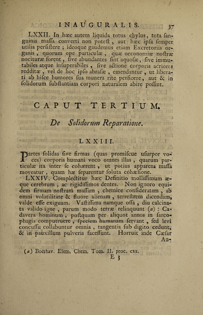 LXXII. In hcec autem liquida totus chylus, tota fan- guinis mafla converti non potell , aut hasc ipfa femper utilia perfiftere ; ideoque gaudemus etiam Excretoriis or¬ ganis , quorum ope particulae , quas oeconomias noftrse nocitura forent, five abundantes fint aquofas, five immu¬ tabiles atque infuperabiles , five adione corporis acriores redditas , vel de hoc ipfo abrafas , emendantur , ut libera¬ ti ab hifce humores fua munera rite perficere, aut in folidorum fubflantiam corpori naturalem abire pofllnt. CAPUT TERTIUM. . > De Solidorum Reparatione. L X X 111. Partes folidas five firmas (quas promifeue ufurpor vo¬ ces) corporis humani voco omnes illas , quarum par¬ ticulas ita inter fe cohaerent , ut potius apparens mafla moveatur , quam has feparentur foluta cohasfione. LXXIV. Compleditur heee Definitio mollifiimum ae¬ que cerebrum , ac rigidifiimos dentes. Non ignoro equi¬ dem firmam noftram maflam , chemice confideratam , ab omni volatilitate Sc fluore alienam , terreftrem dicendam, valde efle exiguam. Vaftiflima namque olla , diu calcina- ta valido igne , parum modo terras relinquunt (a) : Ca¬ davera hominum , poftquam per aliquot annos in farco- phagis computruere , fpeciem humanam fervant , fed levi concuffu collabuntur omnia , tangentis fub digito cedunt, & in pauxillum pulveris faceflunt. Horruit inde Casfar Au- (a) Boerhav. Elem, Chem. Tom. II. proc. cxx, E 5