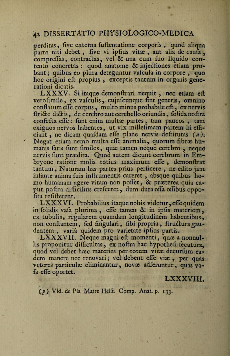 perditas, five externa fuftentatione corporis , quod aliqua parte niti debet , five vi ipfius vitae , aut alia de caufa , compreflas, contradas, vel 6c una cum fuo liquido con¬ tento concretas : quod anatome 6c injediones etiam pro¬ bant ; quibus eo plura deteguntur vafcula in corpore , quo hoc origini efl: propius , exceptis tantum in organis gene¬ rationi dicatis. LXXXV. Si itaque demonftrari nequit , nec etiam eft; verofimile, ex vafculis, cujufcunque nnt generis, omnino conflatum efTe corpus, multo minus probabile eft, ex nervis ftride didis, de cerebro aut cerebello oriundis, folidanoftra confeda efle: funt enim multae partes , tam paucos , tam exiguos nervos habentes, ut vix millefimam partem hi effi¬ ciant , ne dicam quafdam efle plane nervis deftitutas (a). Negat etiam nemo multa efle animalia, quorum fibrae hu¬ manis fatis funt flmiles, quae tamen neque cerebro , neque nervis funt praedita. Quod autem dicunt cerebrum in Em¬ bryone ratione molis totius maximum efle , demonftrat tantum, Naturam has partes prius perficere , ne edito jam infante anima fuis inftrumentis careret , absque quibus ho¬ mo humanam agere vitam non poflet, & praeterea quia ca¬ put poftea difficilius crefceret, dum dura offa oflibus oppo- fita refifterent. LXXXVI. Probabilius itaque nobis videtur, efTe quidem in folidis vafa plurima , efle tamen & in ipfis materiem , ex tubulis, regularem quamdam longitudinem habentibus, non conflantem, fed Angulari, fibi propria, ftruduragau¬ dentem , varia quidem pro varietate ipfius partis. LXXXVII. Neque magni efl: momenti, quae a nonnul¬ lis proponitur difficultas, ex noftra hac hypothefi fecutura, quod vel debet haec materies per-totum vitae decurfum ea¬ dem manere nec renovari; vel debent efle viae , per quas veteres particulae eliminantur, novae adferuntur, quas va¬ fa efle oportet. LXXXVIII, (f>) Vid. de Pia Matre Heifi. Comp. Anat. p. 133.