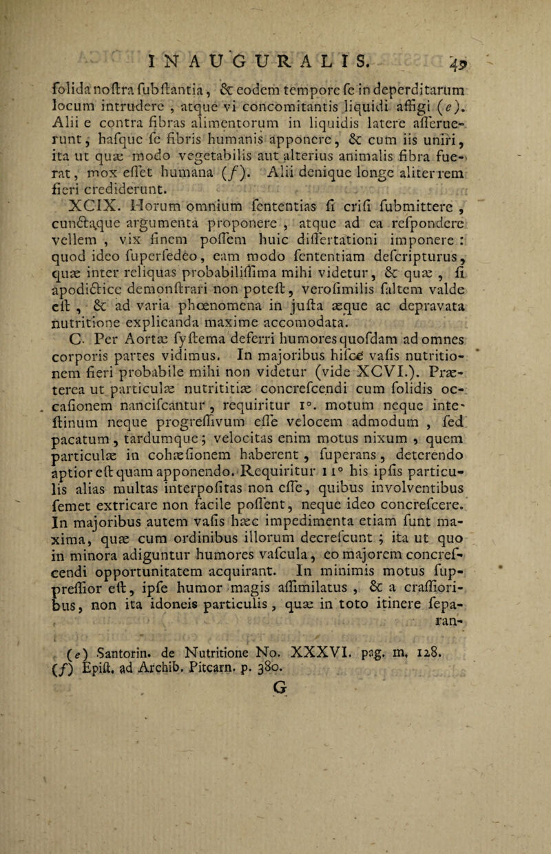 folida noftra fubftantia, & eodem tempore fe in deperditarum locum intrudere , atque vi concomitantis liquidi affigi (e). Alii e contra fibras alimentorum in liquidis latere ademe¬ runt, hafque fe fibris humanis apponere, &c cum iis uniri, ita ut quae modo vegetabilis aut alterius animalis fibra fue-> rat, mox effiet humana (/). Alii denique longe aliter rem fieri crediderunt. XCIX. Horum omnium fententias fi crifl fubmittere , cundb^que argumenta proponere , atque ad ea refpondere vellem , vix finem poffiem huic diffiertationi imponere : quod ideo fuperfedeo, eam modo fententiam defcripturus, quae inter reliquas probabiliffitna mihi videtur, & qua: , fi apodi&ice demonflirari non poteft, verofimilis faltem valde cil: , & ad varia phoenomena in jufta seque ac depravata nutritione explicanda maxime accomodata. C Per Aortae fyftema deferri humores quofdam ad omnes corporis partes vidimus. In majoribus hifce: vafis nutritio- nem fieri probabile mihi non videtur (vide XCVI.). Prae- terea ut particulae nutrititiae concrefce.ndi cum folidis oc- cafionem nancifcantur , requiritur i°. motum neque inte- flinum neque progreffiivum effie velocem admodum , fed pacatum, tardumque; velocitas enim motus nixum , quem particulae in cohaeflonem haberent , fuperans, deterendo aptior eft quam apponendo. Requiritur ii° his ipfis particu¬ lis alias multas interpofitas non effie, quibus involventibus femet extricare non facile poffient, neque ideo concrefcere. In majoribus autem vafis haec impedimenta etiam funt ma¬ xima, quae cum ordinibus illorum decrefcunt ; ita ut quo in minora adiguntur humores vafcula, eo majorem concref- cendi opportunitatem acquirant. In minimis motus fup- preffior eft, ipfe humor magis affimilatus , & a craffiori- bus, non ita idoneis particulis, quae in toto itinere fepa- ran- (e) Santorin. de Nutritione No. XXXVI. psg. m, 128. (/) Epift, ad Archib. Pitcam. p. 380.