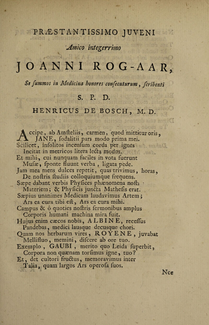 PRALSTANTISSIMO JUVENI Amica integerrimo \ JOANNI ROG-AAR, Se fummos in Medicina honores confecuturum, fcrihenti S. P. D. HENRICUS DE BOSCH, M. D. Accipe, ab Amftcliis, carmen, quod mittitur oris, JANE, fodalitii pars modo prima mei. Scilicet, infolitos incenfum corda per ignes Incitat in metricos litera leda modos. Et mihi , cui nunquam faciles in vota fuerunt Mufas, fponte fluunt verba , ligata pede. Jam mea mens, dulces repetit, quas trivimus, horas, De noftris fludiis colloquiumque frequens. Saepe dabant verbis Phyfices phienomena nofli ' Materiem; & Phy fi cis juncta Mathefis erat. Saepius unanimes Medicam laudavimus Artem; Ars ca cura tibi eft, Ars ea cura mihi. Campus 6 quoties noftris fermonibus amplus Corporis humani machina mira fuit. Hujus enim cascos nobis, ALBINE, receflus Pandebas, medici lausque decusque chori. Quam nos herbarum vires, ROYEN E, juvabat Mellifluo, memini, difcere ab ore tuo. Exemplo , GAUBI , merito quo Leida fuperbit, Corpora non quinam torfimus igne, tuo? Et, det cultori fru&us, memoravimus inter Talia, quam largos Ars operofa fuos. Ncc