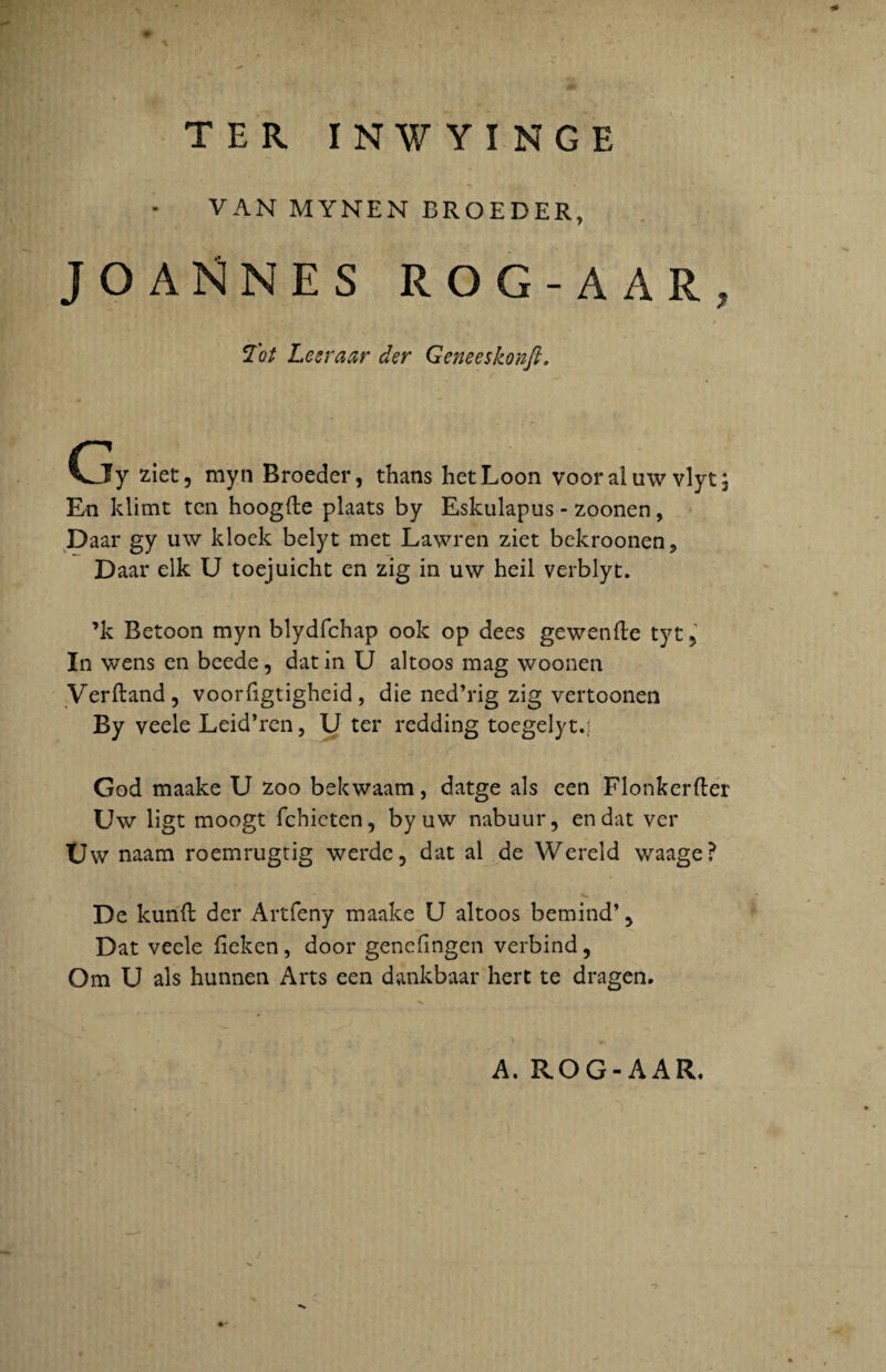 TER INWYINGE VAN MYNEN BROEDER, JOAKlNES ROG-AAR, Tot Lesraar der Geneeskonfi. Gy ziet, myn Broeder, thans hetLoon vooraluw vlytj En klimt tcn hoogfte plaats by Eskulapus - zoonen, Daar gy uw klock belyt met Lawren ziet bekroonen, Daar elk U toejuicht en zig in uw heil verblyt. ’k Betoon myn blydfchap ook op dees gewenile tyt , In wens en beede, dat in U altoos mag woonen Verftand, voorfigtigheid, die ned’rig zig vertoonen By veele Leid’ren, U ter redding toegelyt.; God maake U zoo bekwaam, datge ais een Flonkerfter Uw ligt moogt fchicten, by uw nabuur, en dat ver Uw naam roemrugtig werde, dat al de Wereld waage? De kunft der Artfeny maake U altoos bemind’ 5 Dat veele fieken, door genefingen verbind, Om U ais hunnen Arts een dankbaar hert te dragen. A. ROG-AAR.