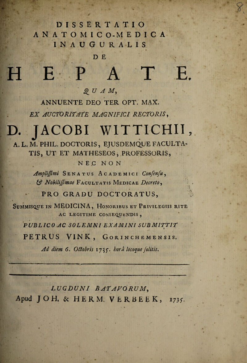 DISSERTATIO A N A T O M I C O-M E D I C A INAUGURAL1S D E H E P A T E. QUAM, ANNUENTE DEO TER OPT.' MAX. EX AUCTORITATE MAGNIFICI RECTORIS, D. JACOBI WITTICHII, A.L. M. PHIL. DOCTORIS, EJUSDEMQUE FACULTA¬ TIS, UT ET MATHESEOS, PROFESSORIS, NEC NON Ampliffimi Senatus Academici Confenfu, Nobiliffimae Facultatis Medicae Decreto, ■'i PRO GRADU DOCTORATUS, : Summisque in MEDICINA, Honoribus et Privilegiis rite ac legitime consequendis , * * PUBLICO AC SOLEMNI EXAMINI SUBMITTIT t • PETRUS VINK, Gorinchemensis. Ad diem 6. OSlobris 175$. hora locoque jolitis. LUGDUNI BATAVORUM, Apud J O H. & HERM. VERBEEK, 173;.