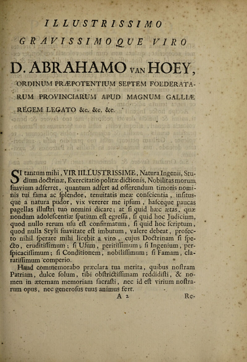 ILLUSTRISSIMO G R A V 1 S S I M 0 QU E VIRO D. ABRAHAMO van HOEY, ORDINUM PRAEPOTENTIUM SEPTEM FOEDERATA- # i i •* RUM PROVINCIARUM APUD MAGNUM GALLLE REGEM LEGATO &c. &c. * SI tantum mihi, VIR IILLUSTRISSIME, Natura Ingenii, Scu- dium dotftrinae, Exercitatio politae didtionis, Nobilitas morum fuavium adferret, quantum adfert ad offerendum timoris nomi¬ nis tui fama ac Iplendor, tenuitatis meas confcientia , infitus- que a natura pudor, vix vererer me ipfum , hafceque paucas pagellas illuflri tuo nomini dicare; at fi quid hxc tetas, quas nondum adolefcentiae lpatium eft egreffa, fi quid hoc Judicium, quod nullo rerum ufu eft confirmatum, fi quid hoc fcriptum, quod nulla Styli fuavitate eft imbutum, valere debeat, profec¬ to nihil iperare mihi licebit a viro , cujus Do<ftrinam fi Ipe- dto, eruditifiimum ; fi Ufum , peritiffimum -y fi Ingenium, per- Ipicaciffimum; fi Conditionem, nobiliffimum; fi Famam, cla- ratiffimum 'comperio. • Haud commemorabo praeclara tua merita, quibus noftram Patriam, dulce folum, tibi obftritftiffimam reddidifti, & no¬ men in aeternam memoriam facrafti, nec id eft virium noftra- rura opus, nec generolus tuus animus fert. A 2, Rc- % ■