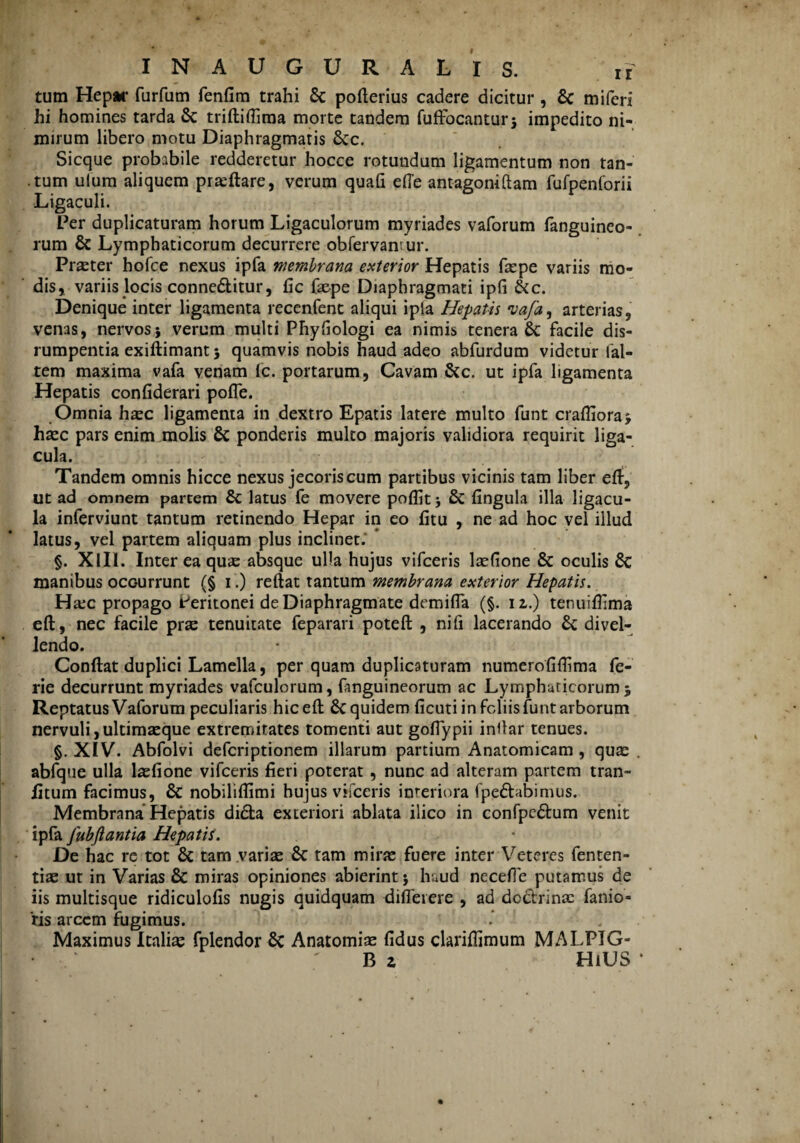 tum Hepar furfum fenfim trahi & pofterius cadere dicitur , & miferi hi homines tarda & triftiflima morte tandem fuffocantur$ impedito ni¬ mirum libero motu Diaphragmatis Scc. Sicque probabile redderetur hocce rotundum ligamentum non tan- .tum ulum aliquem praeftare, verum quafi efte antagoniftam fufpenlorii Ligaculi. Per duplicaturam horum Ligaculorum myriades vaforum fanguineo- rum & Lymphaticorum decurrere obfervantur. Praeter hofce nexus ipfa membrana exterior Hepatis faepe variis mo¬ dis, variis locis connedlitur, fic faepe Diaphragmati ipfi &c. Denique inter ligamenta recenfent aliqui ipla Hepatis vafa9 arterias, venas, nervos} verum multi Phyfiologi ea nimis tenera 6c facile dis- rumpentia exiftimantj quamvis nobis haud adeo abfurdum videtur fal- tem maxima vafa venam fc. portarum, Cavam &c. ut ipfa ligamenta Hepatis confiderari pofle. Omnia haec ligamenta in dextro Epatis latere multo funt craflioraj haec pars enim molis & ponderis multo majoris validiora requirit liga- cula. Tandem omnis hicce nexus jecoris cum partibus vicinis tam liber eft, ut ad omnem partem & latus fe movere poffitj & fingula illa ligacu- la inferviunt tantum retinendo Hepar in eo fitu , ne ad hoc vel illud latus, vel partem aliquam plus inclinet. §. XIII. Inter ea quae absque ulla hujus vifceris laefione & oculis 8c manibus occ-urrunt (§ i .) reftat tantum membrana exterior Hepatis. Ha:c propago Peritonei de Diaphragmate demifla (§. 12.) tenuiflima eft, nec facile prte tenuitate feparari poteft , nifi lacerando 6c divel¬ lendo. Conftat duplici Lamella, per quam duplicaturam numerofiftima fe- rie decurrunt myriades vafculorum, fanguineorum ac Lympharicorum 5 Reptatus Vaforum peculiaris hic eft £c quidem ficuti in foliis funt arborum nervuli ,ultimaeque extremitates tomenti aut gofiypii inftar tenues. §. XIV. Abfolvi defcriptionem illarum partium Anatomicam , quae abfque ulla laefione vifceris fieri poterat, nunc ad alteram partem tran- fitum facimus, & nobilifiimi hujus vifceris interiora fpe£Ubinuis. Membrana Hepatis di£ta exteriori ablata ilico in confpe&um venit ipfa Jubflantia Hepatis. De hac rc tot & tam .variae & tam mirae fuere inter Veteres fenten- tiae ut in Varias & miras opiniones abierint 5 haud necefie putamus de iis multisque ridiculofis nugis quidquam diflerere , ad do&rinac fanio- ‘ris arcem fugimus. Maximus Italiae fplendor 8c Anatomiae fidus clariftimum MALPIG- B 2 HiUS