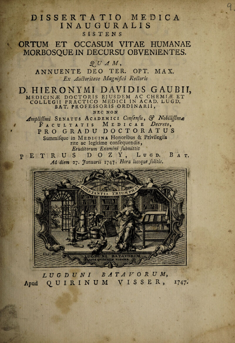 ' DISSERTATIO MEDICA INAUGURALIS SISTENS ORTUM ET OCCASUM VITAE HUMANAE MORBOSQUE IN DECURSU OBVENIENTES. QU A M, ANNUENTE DEO TER. OPT. MAX. Ex Auctoritate Magnifici Rectoris D. HIERONYMI DAVIDIS GAUBII, MEDICINAE DOCTORIS EJUSDEM AC CHEMIAE ET COLLEGII PRACTICO MEDICI IN ACAD. LUGD. BAT. PROFESSORIS ORDINARII, NEC NON jfmpliffimi Senatus Academici Confenfu, & NobiliJJtm<e 4 Facultatis Medicae Decreto, PRO GRADU DOCTORATUS Summifque in Medicina Honoribus & Privilegiis rite ac legitime confequendis, Eruditorum Examini fubmittit pETRUS DOZY, Lugd. Bat. Ad diem 27. Januarii 1747* Hora locoque /olitis. LUGDUNI BATAVORUM, Apud QUIRINUM VISSER, 1747-