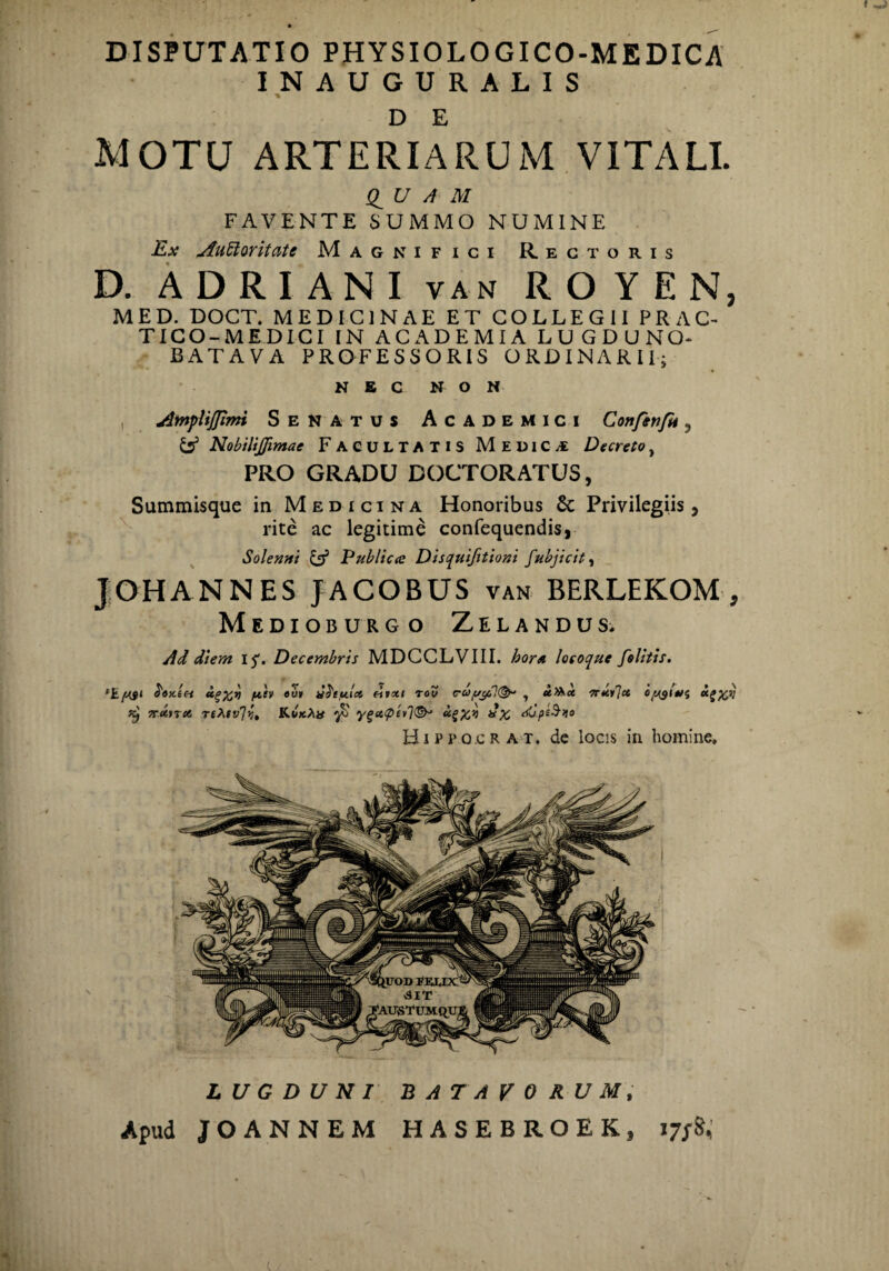 DISPUTATIO PHYSIOLOGICO-MEDICA INAUGURALIS D E MOTU ARTERIARUM VITALI. £ U A M FAVENTE SUMMO NUMINE Ex Auttoritatc Magnifici Rectoris D. ADRIANI van ROYEN, MED. DOCT. MEDICINAE ET COLLEGII PRAC- TICO-MEDICI IN ACADEMIA LUGDUNO- BATAVA PROFESSORIS ORDINARII; N £ C NON i jZntpUJJimi Senatus Academici Confenfn 3 & Nobilijfimae FACULTATIS Medici Decreto, PRO GRADU DOCTORATUS, Summisque in Medicina Honoribus Sc Privilegiis, rite ac legitime confequendis, Solenni U5 Publica Disqutfitioni fubjicit, J OH ANNES JACOBUS van BERLEKOM , Medioburgo Zelandus. Ad diem i^. Decembris MDGCLVIII. hora locoque folitis. / . > A pev 7retnet rthtv7?, «o» y^iylct eivxi rov c-ayjfiK&y y u>kk Trkilct oy$kgfctj fi ygct<pevl®J JupeSiio Hippocr at. de locis in homine. LUGDUNI BATAVORUM, Apud JOANNEM HASEBROEK,