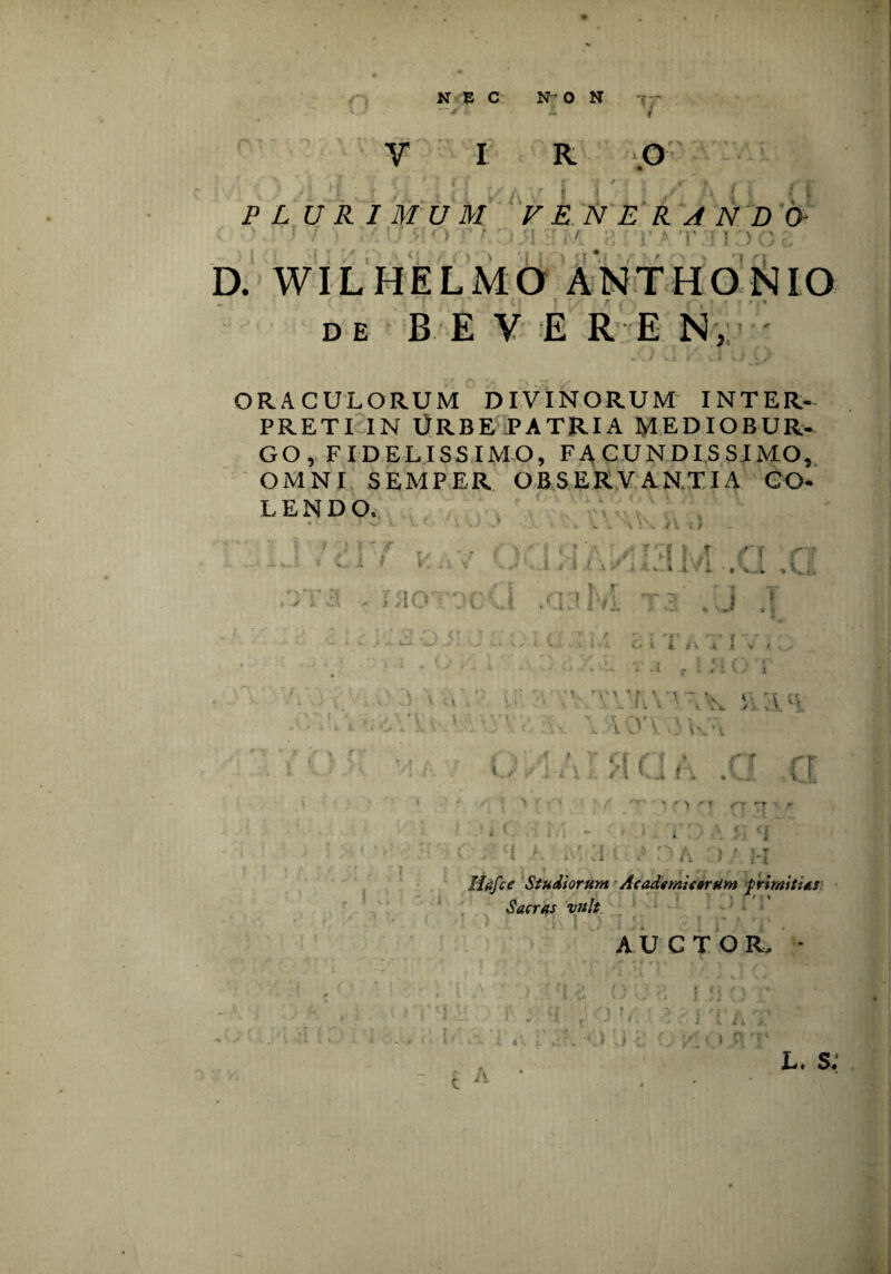 NEC NON <; ~ VIR / O PLURIMUM FENERANDO- ' ' / ') 7/ Ij O ' * } q r;> r <; JI rj M a ;TAT3 1 0 O £ D. WILHELMO ANTHONIO de B E V E R E N, ORACULORUM DIVINORUM INTER¬ PRETI in Urbe patria mediobur- GO, FIDELISSIMO, FACUNDISSIMO, OMNI SEMPER OBSERVANTIA CO¬ LENDO. V j Tq i; ’ V •• ■ t ‘i ■ , V. . r\ ►t -* > fi. lio Vv J .a:*! m t i J i’ i * r *v i |V ♦ * * :Vh\' -;w 10'\ ;iw*\ f i • r * / / .i -t \ Q (\ : (i r r t I fA . s... i, i l «4 Oh ) % r Hafce Studiorum Academicorum primitias Sacras vult AUCTOR. * A L. s: