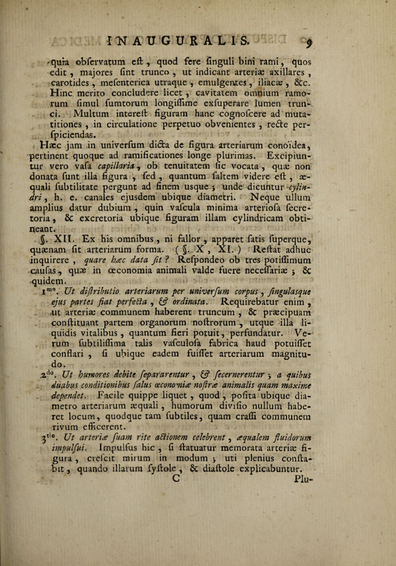 »qura obfervatum eft , quod fere finguli bini rami, quos edit , majores fint trunco , ut indicant arteriae axillares , carotides, mcfenterica utraque , emulgentes, iliacas , &c. Hinc merito concludere licet , cavitatem omnium ramo¬ rum fimul fumtorum longiffime exfuperare lumen trun¬ ci. Multum interelt figuram hanc cognofcere ad muta¬ ti tiones , in circulatione perpetuo obvenientes , refte per- fpiciendas. Haec jam in univerfum didfca de figura arteriarum conoidea, pertinent quoque ad ramificationes longe plurimas. Excipiun¬ tur vero vafa capillaria, ob tenuitatem fic vocata , quas non donata funt illa figura , fed , quantum faltem videre eft , ae¬ quali fubtilitate pergunt ad finem usque 3 unde dicuntur cylin¬ dri , h. e. canales ejusdem ubique diametri. Neque ullum amplius datur dubium , quin vafcula minima arteriofa fecre- toria, & excretoria ubique figuram illam cylindricam obti¬ neant. §. XII. Ex his omnibus, ni Fallor , apparet fatis fuperque, quaenam fit arteriarum forma. ( §. X , XI. ) Reflat adhuc inquirere , quare hac data fit ? Refpondeo ob tres potifiimum caufas, quse in oeconomia animali valde fuere neceflariae 3 8c «quidem. im0. Ut dijlributio arteriarum per univerfum corpus, ftngulasque ejus partes fiat perfetta , & ordinata. Requirebatur enim , «ut arteriae communem haberent truncum , & praecipuam conftituant partem organorum noftrorum■, utque illa li¬ quidis vitalibus, quantum fieri potuit, perfundatur. Ve¬ rum fubtiliflima talis vafculofa fabrica haud potuiflet conflari , fi ubique eadem fuiflet arteriarum magnitu¬ do. ZAo. Ut humores debite fepararentur , & fecernerentur 3 a quibus duabus conditionibus falus oeconomia noflra animalis quam maxime dependet. Facile quippe liquet , quod , pofita ubique dia¬ metro arteriarum aequali, humorum divifio nullum habe¬ ret locum, quodque tam fubtiles, quam crafli communem rivum efficerent. f Ut arteria fiam rite attionem celebrent, aqualem fluidorum impulfui. Impulfus hic , fi ftatuatur memorata arterias fi¬ gura , crefcit mirum in modum ; uti plenius confla¬ bit , quando illarum fyftole , diaftole explicabuntur. C ' Plu-