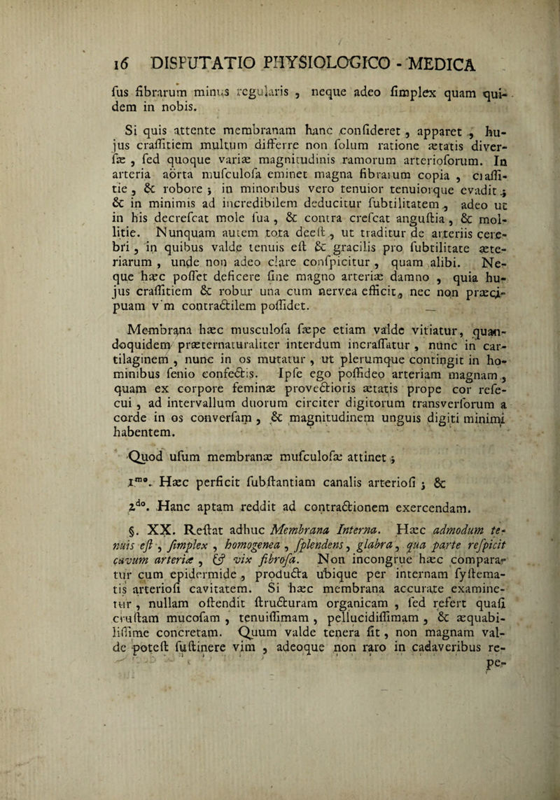 fus fibrarum minus regularis , neque adeo fimplex quam qui¬ dem in nobis. Si quis attente membranam hanc .confideret, apparet hu¬ jus crafiitiem multum differre non folum ratione artatis diver- fas , fed quoque variae magnitudinis ramorum arterioforum. In arteria aorta mufculofa eminet magna fibraium copia , ciafii- tie , Se robore in minoribus vero tenuior tenuiorque evadit 4 & in minimis ad incredibilem deducitur fubtilitatem, adeo uc in his decrefcat mole fua , & contra crefcat anguftia , & mol¬ litie. Nunquam autem tota deeit , ut traditur de arteriis cere¬ bri , in quibus valde tenuis eit Se gracilis pro fubtilitate arte¬ riarum , unde non adeo clare confpicitur , quam alibi. Ne¬ que haec poffet deficere fine magno arteriae damno , quia hu¬ jus crafiitiem 8c robur una cum nervea efficit,, nec non praeci¬ puam v’m contra&ilem pofiidet. _ Membrana hasc musculofa fiepe etiam valde vitiatur, quan¬ doquidem prasternaturaliter interdum incraflatur , nunc in car¬ tilaginem , nunc in os mutatur , ut plerumque contingit in ho¬ minibus fenio confedfcis. Ipfe ego pofiideo arteriam magnam , quam ex corpore feminas provedtioris retatis prope cor refe- cui , ad intervallum duorum circiter digitorum transverforum a corde in os converfam , Sc magnitudinem unguis digiti minimi habentem. Quod ufum membranx mufculofae attinet * ,iro®.. Hasc perficit fubfiantiam canalis arteriofi j Sc Zdo. Hanc aptam reddit ad contradtionem exercendam. §. XX. Reffat adhuc Membrana, Interna. Hasc admodum te¬ nuis ejl , fimplex , homogenea , fplendens, glabra, qua parte refpicit cavum arteria , & vix fibrofa. Non incongrue hasc compara¬ tur cum epidermide , produdVa Ubique per internam fyfiema- tis arteriofi cavitatem. Si hasc membrana accurate examine¬ tur , nullam offendit ftrudturam organicam , fed refert quafi cruftam mucofam , tenuifiimam , pellucidiflimam , Sc asquabi- liffime concretam. Quum valde tenera fit, non magnam val¬ de poteft fuftinere vim , adeoque non raro in cadaveribus re¬ pe-