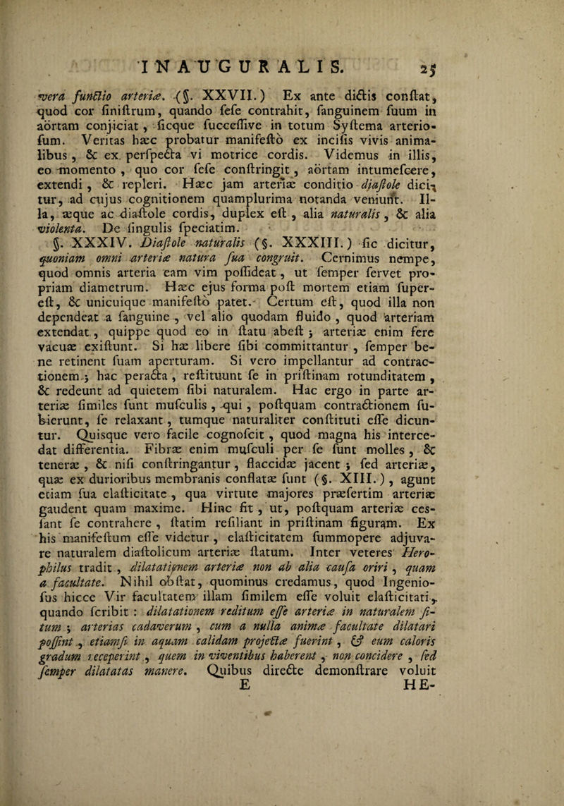 2J *vera funftio arteriae. (§. XXVII.) Ex ante di<5tis conflat, quod cor finiflrum, quando fefe contrahit, fanguinem fuum in aortam conjiciat, ficque fucceflive in totum Syftema arterio- fum. Ventas haec probatur manifeflo ex incilis vivis anima¬ libus , Sc ex perfpedla vi motrice cordis. Videmus in illis, eo momento , quo cor fefe conflringit, aortam intumefcere, extendi , & repleri. Hasc jam arterias conditio diaflole dici-* tur, ad cujus cognitionem quamplurima notanda veniunt. Il¬ la, asque ac diaflole cordis, duplex efl , alia naturalis, &: alia violenta. De lingulis fpeciatim. §. XXXIV. Diaflole naturalis (§. XXXIII.) fic dicitur, quoniam omni arteriae natura fua congruit. Cernimus nempe, quod omnis arteria eam vim poflideat, ut femper fervet pro¬ priam diametrum. Haec ejus forma pofl mortem etiam fuper- efl, 8c unicuique manifeflb patet. Certum efl, quod illa non dependeat a fanguine , vel alio quodam fluido , quod arteriam extendat, quippe quod eo in flatu abefl ; arterias enim fere vacuae exiflunt. Si hae libere fibi committantur, femper be¬ ne retinent fuam aperturam. Si vero impellantur ad contrac¬ tionem. ; hac peradta , reflituunt fe in priflinam rotunditatem , 6c redeunt ad quietem fibi naturalem. Hac ergo in parte ar¬ teriae fimiles funt mufculis , -qui , poflquam contra£lionem fu- bierunt, fe relaxant, tumque naturaliter conflituti effe dicun¬ tur. Quisque vero facile cognofcit , quod magna his interce¬ dat differentia. Fibrae enim mufculi per fe funt molles , 8c tenerae, & nifi conflringantur , flaccidae jacent; fed arterias, quas ex durioribus membranis conflatae funt (§. XIII.) , agunt etiam fua elaflicitate , qua virtute majores praefertim arterias gaudent quam maxime. Hinc fit , ut, poflquam arteriae ces- fant fe contrahere , llatim refiliant in priflinam figuram. Ex his manifeflum efle videtur , elaflicitatem fummopere adjuva¬ re naturalem diaflolieum arteriae flatum. Inter veteres Hero- philus tradit , dilatationem arteriae non ab alia caufa oriri, quam a facultate. Nihil obdat, quominus credamus, quod Ingenio- fus hicce Vir facultatem' illam fimilem efle voluit elallicitati,. quando fcribit : dilatationem reditum effe arteriae in naturalem fi- tum ; arterias cadaverum , cum a nulla animae facultate dilatari poffint., etiamfi in aquam calidam projeflae fuerint, & eum caloris gradum receperint , quem in viventibus haberent, non concidere , fed femper dilatatas manere. Quibus direfte demonflrare voluit E HE-