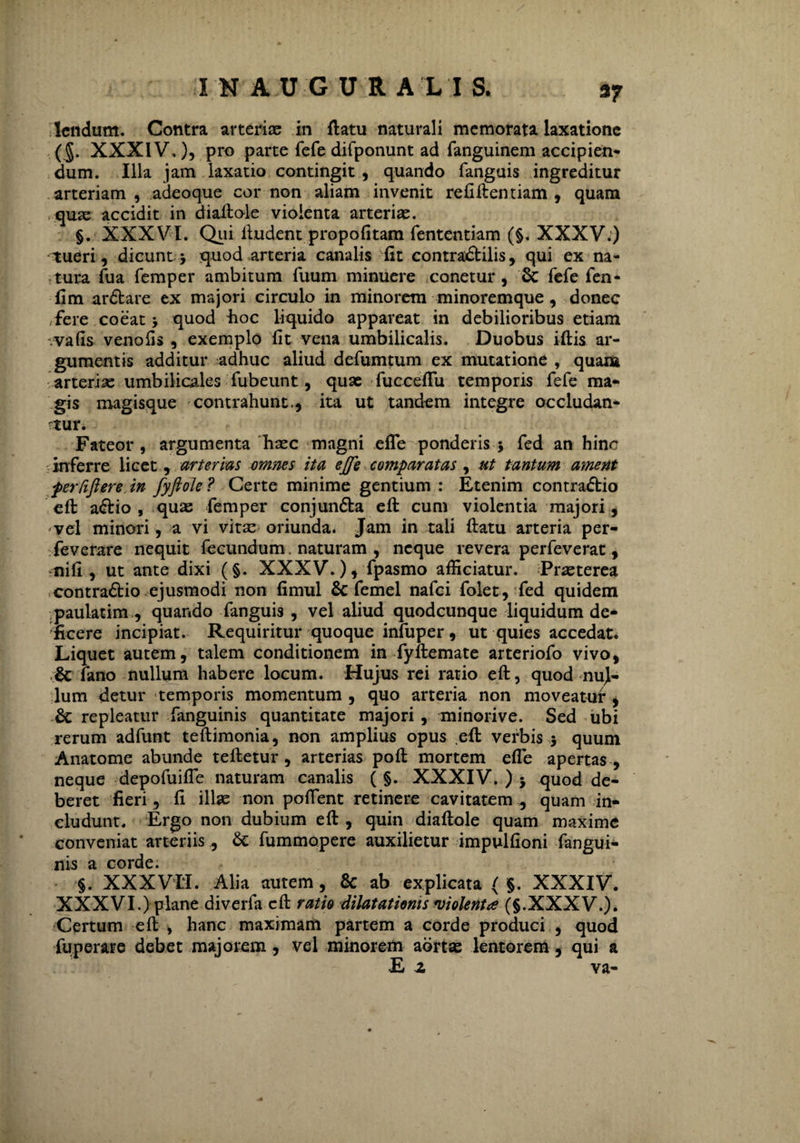 37 lendum. Contra arteriae in flatu naturali memorata laxatione (§. XXXIV.), pro parte fefe difponunt ad fanguinem accipien¬ dum. Illa jam laxatio contingit , quando fanguis ingreditur arteriam, adeoque cor non aliam invenit refiftentiam , quam quae accidit in diaftole violenta arteriae. §. XXXVI. Qui ftudent propofitam fententiam (§. XXXV.) tueri, dicunt 3 quod arteria canalis-fit contradtilis, qui ex na¬ tura fua femper ambitum Tuum minuere conetur , & fefe fen- fim ardbare ex majori circulo in minorem minoremque, donec fere coeat 3 quod iioc liquido appareat in debilioribus etiam .vafis venofis , exemplo fit vena umbilicalis. Duobus iftis ar¬ gumentis additur adhuc aliud defumtum ex mutatione , quam arteriae umbilicales fubeunt, quae fucceflu temporis fefe ma¬ gis magisque contrahunt., ita ut tandem integre occludan¬ tur. Fateor, argumenta haec magni efTe ponderis 3 fed an hinc inferre licet, arterias omnes ita ejfe comparatas , ut tantum ament perfiftere.in fyftole? Certe minime gentium : Etenim contradlio eft adlio , quae femper conjundta eft cum violentia majori, vel minori, a vi vitae oriunda. Jam in tali flatu arteria per- feverare nequit fecundum. naturam , neque revera perfeverat, nifi, ut ante dixi (§. XXXV.), fpasmo afficiatur. Praeterea contradbio ejusmodi non fimul 8c femel nafei folet, fed quidem paulatim , quando fanguis , vel aliud quodcunque liquidum de¬ ficere incipiat. Requiritur quoque infuper, ut quies accedat. Liquet autem, talem conditionem in fyftemate arteriofo vivo, ,£t fano nullum habere locum. Hujus rei ratio eft, quod nul¬ lum detur temporis momentum, quo arteria non moveatur, & repleatur fanguinis quantitate majori , minorive. Sed ubi rerum adfunt teftimonia, non amplius opus eft verbis 3 quum Anatome abunde teftetur , arterias poft mortem efTe apertas , neque depofuifie naturam canalis ( §. XXXIV. ) 3 quod de¬ beret fieri, fi illae non poflent retinere cavitatem , quam in¬ cludunt. Ergo non dubium eft , quin diaftole quam maxime conveniat arteriis, & fummopere auxilietur impulfioni fangui¬ nis a corde. §. XXXVII. Alia autem, & ab explicata ( §. XXXIV. XXXVI.) plane diverfa eft ratio dilatationis violenta (§.XXXV.). Certum eft » hanc maximam partem a corde produci , quod fuperare debet majorem, vel minorem aortas lentorem, qui a E z va-