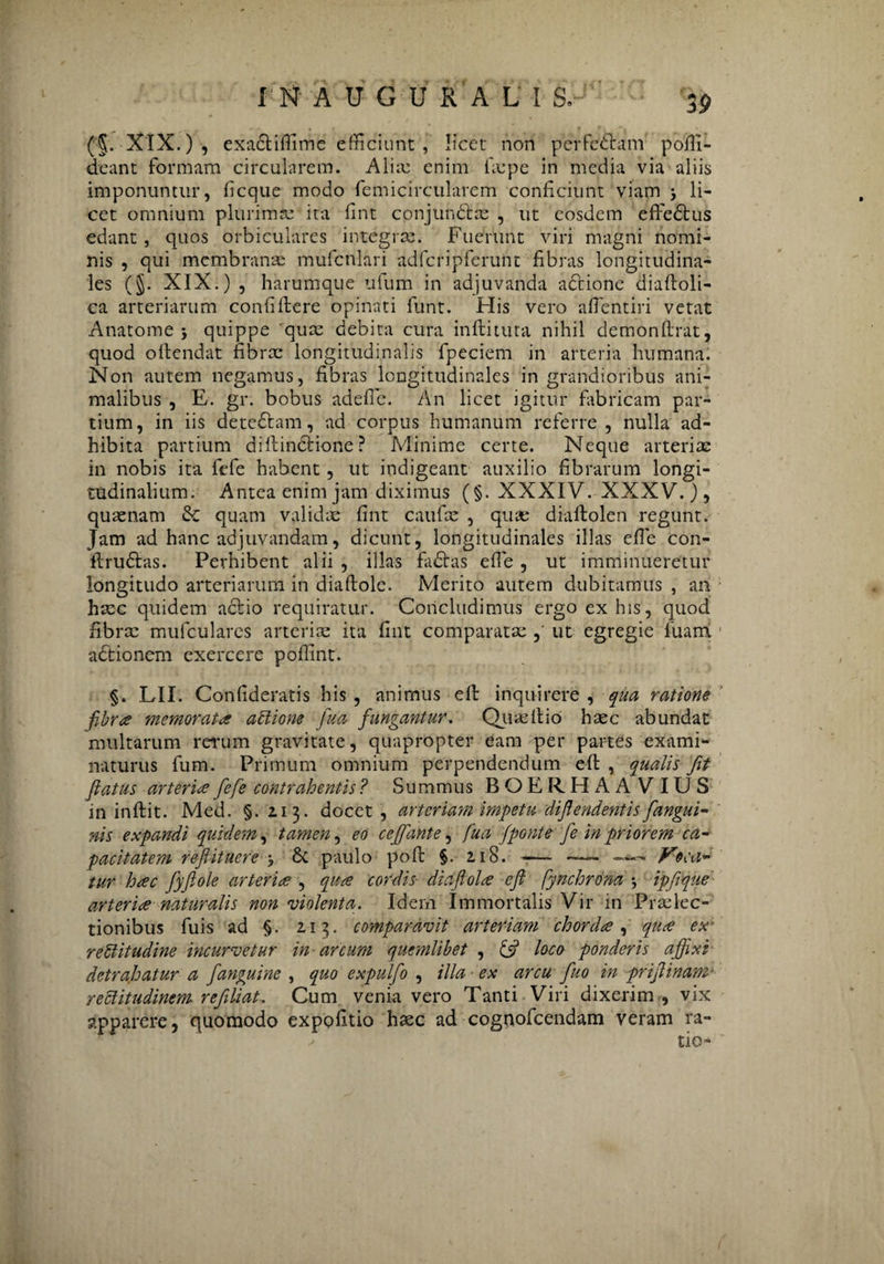 rNAUGURALI S.- (5. XIX.) , exadtifiime efficiunt , licet non perfedtam pofii- deant formam circularem. A lix enim fxpe in media via aliis imponuntur, ficque modo femicircularem conficiunt viam > li¬ cet omnium plurimx ita fint conjundtx , ut eosdem effedtus edant, quos orbiculares integrx. Fuerunt viri magni nomi¬ nis , qui mcmbranx mufcnlari adfcripferunt fibras longitudina¬ les (§. XIX.) , harumque ufum in adjuvanda adtione diaftoli- ca arteriarum confidere opinati funt. His vero afientiri vetat Anatonae j quippe qux debita cura inftituta nihil demonflrat, quod offendat fibrae longitudinalis fpeciem in arteria humana. Non autem negamus, fibras longitudinales in grandioribus ani¬ malibus , E. gr. bobus adefic. An licet igitur fabricam par¬ tium, in iis detedtam, ad corpus humanum referre , nulla ad¬ hibita partium diftindtione ? Minime certe. Neque arteriae in nobis ita fefe habent, ut indigeant auxilio fibrarum longi¬ tudinalium. Antea enim jam diximus (§. XXXIV. XXXV.), quaenam & quam validae fint caufae , qux diaflolen regunt. Jam ad hanc adjuvandam, dicunt, longitudinales illas efie con- ftrudtas. Perhibent alii , illas fadtas efie , ut imminueretur longitudo arteriarum in diaftole. Merito autem dubitamus , an hxc quidem actio requiratur. Concludimus ergo ex his, quod fibrx mulculares artcrix ita fint comparatx ut egregie fuam adtionem exercere poflint. §. LII. Confideratis his , animus eft inquirere , qua ratione fibrae memorata aCtione fua fungantur. Quxllio hxc abundat multarum rerum gravitate, quapropter eam per partes exami¬ naturus fum. Primum omnium perpendendum eft , qualis fit fatus arteriae fefe contrahentis ? Summus BOERHA A VIUS in inftit. Med. §.113. docet, arteriam impetu difendentis fangui- nis expandi quidem, tamen, eo cef'ante, fua fponte fe in priorem ca¬ pacitatem refiituere y & paulo poft §. 2.18.-- — Voca¬ tur hac fyflole arteriae , quae cordis diafolae ef fynchrbna j ipfque arteriae naturalis non'violenta. Idem Immortalis Vir in Prxlec- tionibus fuis ad §. 2.13. comparavit arteriam chordae, quae ex rectitudine incurvetur in arcum quemlibet , & loco ponderis affixi detrahatur a f'anguine , quo expulfo , illa ex arcu fuo in prifinam’ rectitudinem refliat. Cum venia vero Tanti Viri dixerim, vix apparere, quomodo expolitio hxc ad cognofcendam veram ra- ✓ tio-