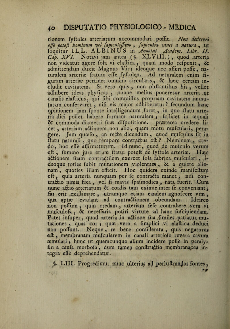 tionem fyftoles arteriarum accommodari poffit. Non dedecori ejfe potejl hominum vel (apientijffipto , fapientia vinci a natura , ut loquitur ILL. ALBINUS in Annotat, /icadem, Libr. II, Cap. Xn. Notavi jam antea (§. XLV1II.), quod arteria non videatur agere fola vi elaftica , quam modo refpexit , & admittendam duxit Magnus Vir j ideoque nec afieri pofie, na¬ turalem arteriae ftatum ede fyftolqn. Ad naturalem enim fi¬ guram arteriae pertinet omnino circularis , & ffiec certam in¬ cludit cavitatem. Si vero quis , non pbftantibus his , vellet adhibere ideas phyficas , nonne melius poneretur arteria ut canalis elafticus, qui fibi commiHiis propriam cavitatem immu¬ tatam confervaret , nili vis major adhiberetur? fecundum hanc opinionem jam fponte intelligendum foret,, in quo ftatu arte¬ ria dici pollet habere formam naturalem j fcili.cet in aequali 8c commoda diametri fuce difpofitione. praeterea credere li¬ cet, arteriam adtionem non alio, quam motu mufculari, pera¬ gere. Jam quaefo , an redte dicendum , quod mufculus fit in ftatu naturali , quo,tempore contradlus eft ? Neminem,, cre¬ do, hoc efte affirmaturum. Id nunc, quod jde mufculo verum eft, fummo jure etiam ftatui poteft de lyftole arteriae. Haqc adtionem fuam contradtilem exercet fola fabrica mufculari , i- deoque toties fubit mutationem violentam, a quiete alie¬ nam , quoties illam efficit. Hoc quidem exinde manifeftum eft, quia arteria nunquam per fe contradta manet j nifi con- tradtio nimis fixa , vel fi mavis fpafmodica , nata fuerit. Cum nunc a£Ho arteriarum & cordis tam eximie inter fe conveniant.* fas erit .exiftimare , utramque etiam eandem agnofeere vim , qua aptas evadant ad cpptradfcionem obeundam. Idcirco non pofilim , quin credam, arteriam fefe contrahere vera vi mufculofa, 8c neceffaria potiri virtute ad hanc fufeipiendam. Patet infuper, quod arteria ;in actione fua .fimiles patiatur, mur tationes , quas cor j quae vero a fimplici vi elaftica deduci non poffunt. Neque, re bene confiderata , quis negaturus eft, membranam mufcularem in canali arteriofo revera cavum aemulari 5 hunc ut quemcunque alium incidere pofie in paraly- fin a caufa morbofa, dum tamen conftruj&io membranacea in¬ tegra efte deprehendatur. §. LIII. Progredimur nunc ulterius ad jperluftran^os fontes,