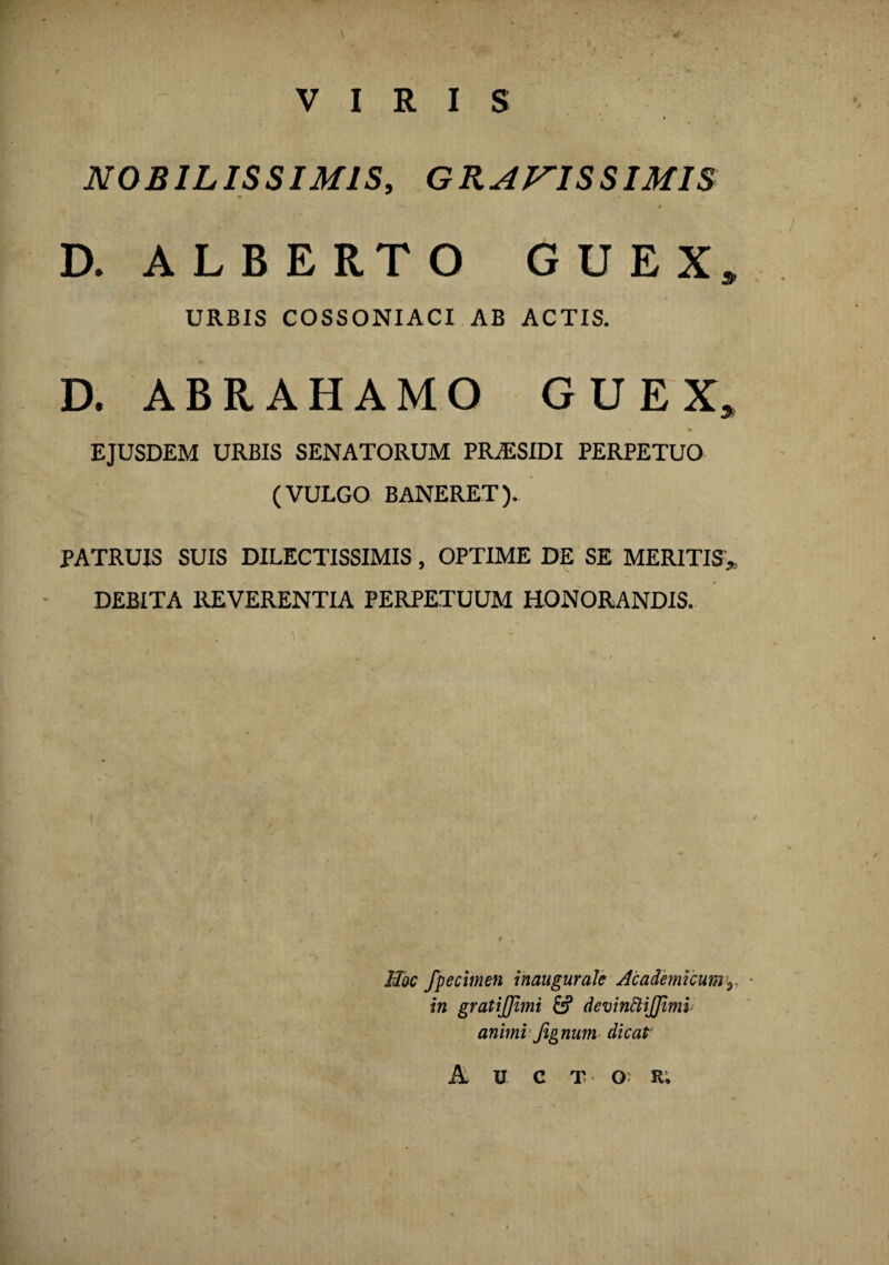 VIRIS NOBILISSIMIS, GRATISSIMIS D. ALBERTO G U E X» URBIS COSSONIACI AB ACTIS. D. ABRAHAMO G U E X» EJUSDEM URBIS SENATORUM PR/ESIDI PERPETUO (VULGO BANERET). PATRUIS SUIS DILECTISSIMIS, OPTIME DE SE MERITIS* DEBITA REVERENTIA PERPETUUM HONORANDIS. \ Hoc fpecimen inaugurate Academicum^ in gratijjimi & devinttifjimi animi Jignum dicat' A U C T Q: r;