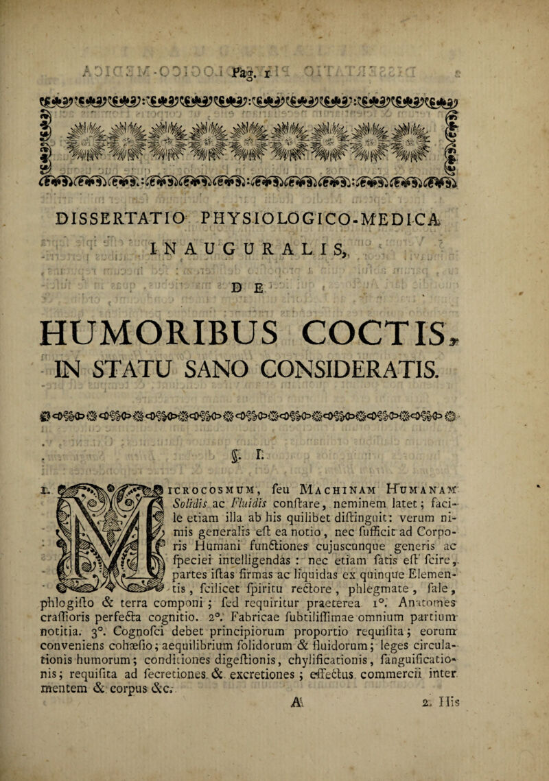 s-1 ffH# %&1?: ^ I mm 'mm' %# 'mm !J ii CF*$iCFff$)> - C'€*^C€*£^Ci'f§l *&*£$)CF*f§i C€*f&: £e¥si dF¥~§l DISSERTATIO PHYSIOLOGICO-MEDICA INAUGURALIS,, • . • • .* . • I j : • -' { . .. • * > * * ' * - * » V t- ;; *( f* j- j i j! y v • j«y /j*; . (j% ';. <1Gl^r L ' DJr.:fi JliiJ13(i i D E 1 HUMORIBUS COCTIS, IN STATU SANO CONSIDERATIS. £. r. i. ^?%®/^^Bicrocosmum, feu Machinam Humanam Solidis ac Fluidis conflare, neminem latet; faci¬ le etiam illa ab his quilibet diffinguit: verum ni¬ mis generalis efl ea notio, nec fufficit ad Corpo¬ ris Humani fun6tiones cujuscunque generis ac fpeciei intelligendas : nec etiam fatis eflfcire, partes iftas firmas ac liquidas ex quinque Elemen¬ tis , fcilicet fpiritu reclore , phlegmate , fale, phlogifto & terra componi ; fed requiritur praeterea i°. Anatomes craftioris perfe£ta cognitio. 2°. Fabricae fubtilifftmae omnium partium notitia. 30. Cognofci debet principiorum proportio requifita; eorum conveniens cohsefio; aequilibrium folidorum & fluidorum; leges circula¬ tionis humorum; conditiones digeftionis, chyiificationis, fanguificatio» nis; requifita ad fecretiones. & excretiones ; effe6tus. commercii inter mentem & corpus &7C,- A 2, His