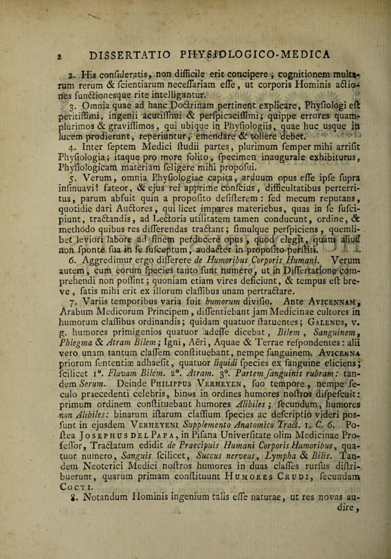 DISSERTATIO PHY.6JTDLOGICO-MEDICA 2. His confideratis, non difficile erit concipere , cognitionem multa¬ rum rerum & fcientiarum neceffiariam effie, ut corporis Hominis asio¬ nes fundtionesque rite intelligantur. 3. Omnia quae ad hanc Dodlrinam pertinent explicare, Phyfiologi eft peritiffimi, ingenii acutiffirmi & perfpicaciffimi; quippe errores quam- plurimos & graviffimos, qui ubique in Phyfiologiis, quae huc usque in lucem prodierunt, reperiuntur, emendare & tollere debet. 4. Inter feptem Medici ftudii partes, plurimum femper mihi arrifit Phyfiologia; itaque pro more folito, fpecimen inaugurale exhibiturus, Phyfiologicam materiam feligere mihi propofui. 5. Verum, omnia Phyfiologiae capita, arduum opus effie ipfe fupra infinuavi! fateor, & ejus rei apprime confcius, difficultatibus perterri¬ tus, parum abfuit quin a propofito defifterem : fed mecum reputans, quotidie dari Audtores, qui licet impares materiebus, quas in fe fufci- piunt, tra&andis, ad Ledtoris utilitatem tamen conducunt, ordine, & methodo quibus res diffierendas tra&ant; fimulque perfpiciens, quemli¬ bet leviori labore ad finem perducere opus, quod elegit, quam aliud non fponte fua in fe fufceptum, auda&er in propotito pe-rffiiti. f • - 6. Aggredimur ergo diffierere de Humoribus Corporis Humani. Verum autem , cum eorum fpecies tanto funt numero, ut in Diffiertatione com¬ prehendi non poffint; quoniam etiam vires deficiunt, & tempus eft bre¬ ve , fatis mihi erit ex illorum claffibus unam pertradlare. 7. Variis temporibus varia fuit humorum divifio. Ante Avicennam, Arabum Medicorum Principem, diffientiebant jam Medicinae cultores in humorum claffibus ordinandis; quidam quatuor flatuentes; Galenus, v. g. humores primigenios quatuor adeffie dicebat, Bilem, Sanguinem, Phlegma & Atram Bilem; Igni, Aeri, Aquae & Terrae refpondentes: alii vero unam tantum claffiem conflituebant, nempe fanguinem. Avicenna priorum fententiae adhaefit, quatuor liquidi fpecies ex fanguine eliciens; fcilicet i°. Flavam Bilem. 20. Atram. 30. Partem /anguinis rubram: tan¬ dem Serum. Deinde Philifpus Verheyen, fuo tempore, nempe fe- culo praecedenti celebris, binos in ordines humores nodros difpefcuit: primum ordinem conflituebant humores Alibiles; fecundum, humores non Alibiles: binarum illarum claffium fpecies ac defcriptio videri pos- funt in ejusdem Verheyeni Supplemento Anatomico Tradb. I. C. 6. Po- ftea Josephus del Papa, in Pifana Univerfitate olim Medicinae Pro- feffior, Tra£latum edidit de Praecipuis Humani Corporis Humoribus, qua¬ tuor numero, Sanguis fcilicet, Succus nerveus. Lympha & Bilis. Tan¬ dem Neoterici Medici noffiros humores in duas claffies rurfus diflri- buerunt, quarum primam conffiituunt Humores Crudi, fecundam Cocti. i. Notandum Hominis ingenium talis effie naturae, ut res novas au¬ dire ,