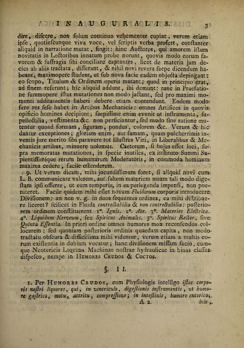 dire, difcere, non folum continuo vehementer cupiat, verum etiam ipfe, quotiefcunque viva voce, vel fcriptis verba profert, conffanter aliquid in narratione mutat, fingit: hinc Autlores, qui amorem illum novitatis in Letloribus innatum probe norunt, quovis modo eorum fa* vorem & fuffragia libi conciliare captantes, licet de materia jam de¬ cies ab aliis tradlata , differant, & nihil novi revera faepe dicendum ha¬ beant, maximopere ftudent, ut fub nova facie eadem objetla depingant:: eo fcopo, Titulum & Ordinem operis mutant; quod in principio erat, ad finem referunt; hic aliquid addunt, ibi demunt: tunc in Praefatio¬ ne fummopere illas mutationes non modojatlant, fed pro maximi mo¬ menti additamentis haberi debere etiam contendunt. Eodem modo fere res fefe habet in Artibus Mechanicis : omnes Artifices in quovis opificio homines decipiunt; faepiffime enim evenit ut inflrumenta, fu- pelledlilia, vellimenta &c. non perficiantur, fed modo fine ratione mu¬ tentur quoad formam, figuram, pondus, colorem &c. Verum & hic dantur exceptiones; gloriam enim, aut famam, quam pulcherrimis in¬ ventis jure merito fibi paravere tot llluffres Viri, in Liberalibus & Me¬ chanicis artibus, minuere nolumus. Caeterum, fi hujus effet loci, fu- pra memoratas mutationes, in fpecie inutiles, ex inllituto Summi Sa- pientiffimique rerum humanarum Moderatoris, in commoda, hominum maxima cedere , facile offenderem. « 9. Ut verum dicam, mihi jucundiffimum foret, fi aliquid novi cum. L. B. communicare valerem, aut.faltem materiem meam tali modo dige-. fiam ipfi offerre , ut eum temporis, in ea perlegenda impenfi, non poe- niteret. Facile quidem mihi effet novam Fluidorum corporis introducere Divifionem: an non v. g. in duos fequentes ordines, ea mihi diffribue- re liceret? fcilicet in Fluida contrectabilia & non contrectabilia: pollerio- rem ordinem conflituerent i°. Ignis. 20. Aer. 30. Materies EleCkrica.. 40. Liquidum Nerneum, feu Spiritus Animales. 50. Spiritus Rector, live Quinta EJJentia. In priori ordine omnes humores mox recenfendos col¬ locarem : fed quoniam pofferioris ordinis quaedam capita , non modo- traclatu obfcura & difficillima mihi videntur, verum etiam a multis eo¬ rum exiffentia in dubium vocatur; hanc, divifionem miffam facio, cum¬ que Neotericis Liquida Machinae noffrae hydraulicae in. binas claffes.- difpefco, nempe in Humores Crudos & Coctos. §;. 11. 1. Per Humores Crudos, cum Phyfiologis intelligo iftos corpo¬ ris nojlri liquores, qui, in ventriculo, digeftionis inftrwnentis, ut humo¬ regajlrico, motu, attritu , comprejjione; in intejlinis, humore enterica^, A. 2. bile y>