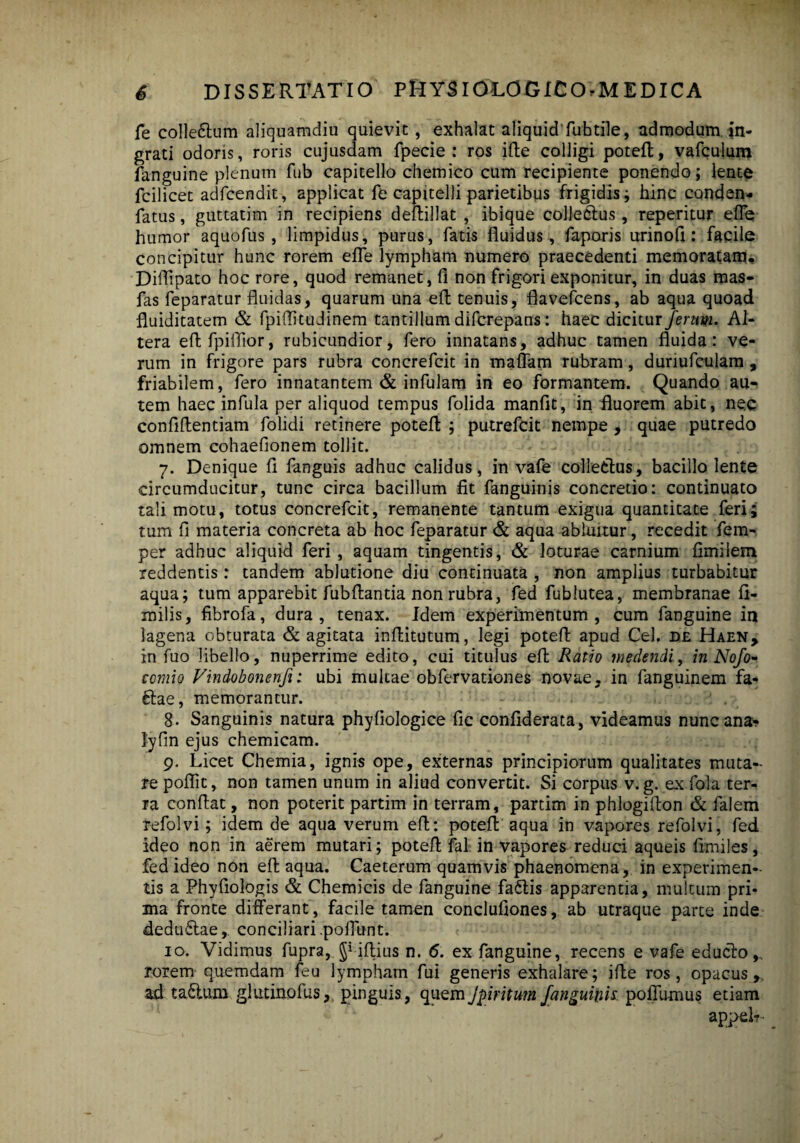 fe coIle6tum aliquamdiu quievit, exhalat aliquid fubtile, admodum in¬ grati odoris, roris cujusdam fpecie : ros ifte colligi potefl, vafculum fanguine plenum fub capitello chemico cum recipiente ponendo; lente fcilicet adfcendit, applicat fe capitelli parietibus frigidis; hinc conden- fatus, guttatim in recipiens deftillat , ibique collectus, reperitur efle humor aquofus , limpidus, purus, fatis fluidus, faporis urinofl: facile concipitur hunc rorem efle lympham numero praecedenti memoratam. Diflipato hoc rore, quod remanet, fi non frigori exponitur, in duas mas- fas feparatur fluidas, quarum una efl tenuis, flavefcens, ab aqua quoad fluiditatem & fpiffitudinem tantillum difcrepans: haec dicitur ferum. Al¬ tera eftfpiflior, rubicundior, fero innatans, adhuc tamen fluida: ve¬ rum in frigore pars rubra concrefcit in maflam rubram, dunufculam , friabilem, fero innatantem & infulam in eo formantem. Quando au-> tem haec infula per aliquod tempus folida manflt, in fluorem abit, nec confiffentiam folidi retinere potefl: ; putrefcit nempe , quae putredo omnem cohaefionem tollit. 7. Denique fi fanguis adhuc calidus, in vafe collectus, bacillo lente circumducitur, tunc circa bacillum fit fanguinis concretio: continuato tali motu, totus concrefcit, remanente tantum exigua quantitate feri; tum fi materia concreta ab hoc feparatur & aqua abluitur, recedit fem- per adhuc aliquid feri, aquam tingentis, & loturae carnium fimiiem reddentis: tandem ablutione diu continuata , non amplius turbabitur aqua; tum apparebit fubflantia non rubra, fed fublutea, membranae fi- milis, fibrofa, dura, tenax. Idem experimentum, cum fanguine in lagena obturata & agitata inflitutum, legi potefl apud Cei. de Haen, in fuo libello, nuperrime edito, cui titulus efl Ratio medendi, in Nofo- comio Vindobonenfi: ubi multae obfervationes novae, in fanguinem fa« ftae, memorantur. 8. Sanguinis natura phyfiologice fic confiderata, videamus nunc ana? lyfin ejus chemicam. 9. Licet Chemia, ignis ope, externas principiorum qualitates muta¬ re pofiit, non tamen unum in aliud convertit. Si corpus v. g. ex fola ter¬ ra conflat, non poterit partim in terram, partim in phlogiflon & falem refolvi; idem de aqua verum efl: potefl aqua in vapores refolvi, fed ideo non in aerem mutari; potefl fal in vapores reduci aqueis fimiles, fed ideo non efl aqua. Caeterum quamvis phaenomena, in experimen¬ tis a Phyfiologis & Chemicis de fanguine faftis apparentia, multum pri¬ ma fronte differant , facile tamen conclufiones, ab utraque parte inde deduftae, conciliari .poliunt. 10. Vidimus fupra, §* iftius n. 6. ex fanguine, recens e vafe educto,, rorem quemdam feu lympham fui generis exhalare; ifle ros, opacus,, ad ta£lum glutino fus, pinguis, quem Jpiritum fanguinis poflfu-mus etiam appel?~