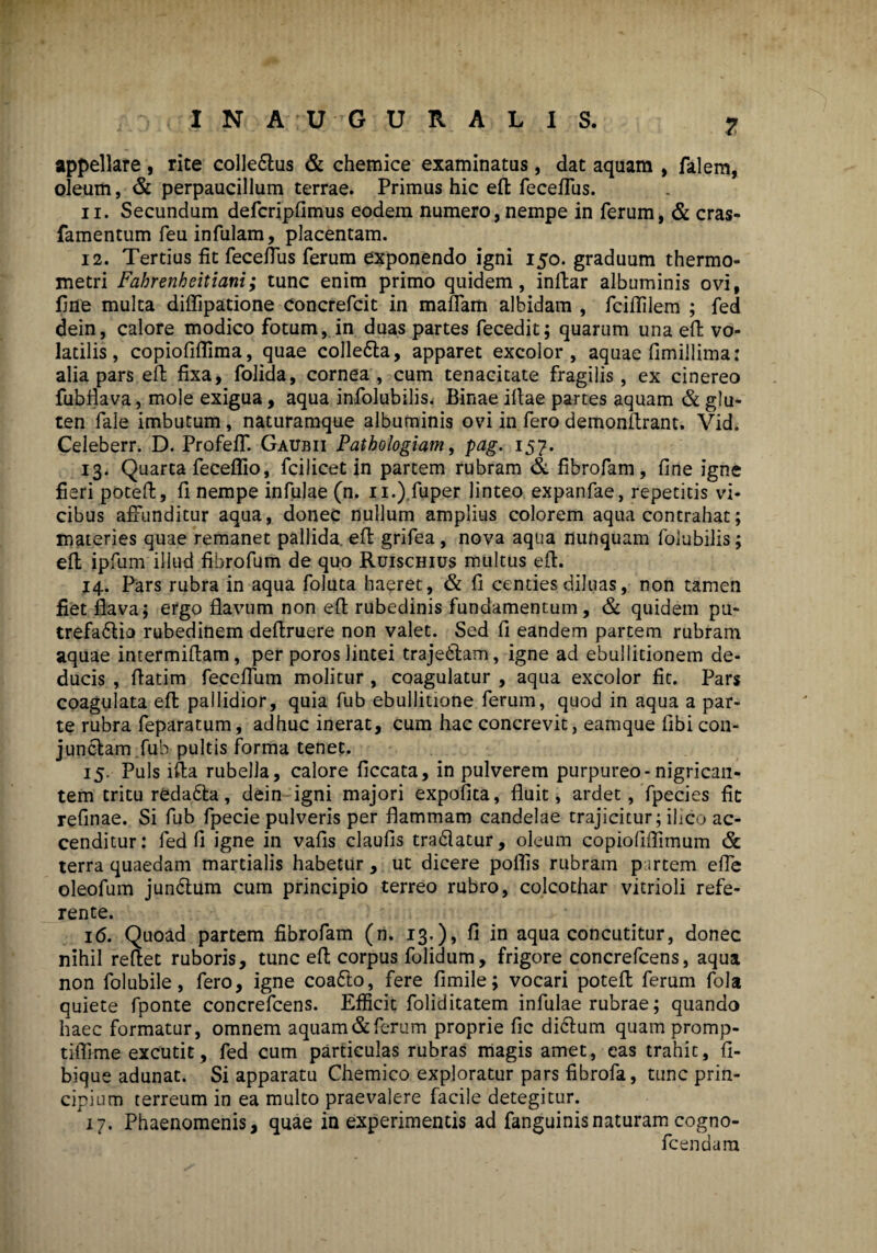 appellare, rite colle&us & chemice examinatas, dat aquam , falem, oleum, & perpaucillum terrae. Primus hic eft feceffus. 11. Secundum defcripfimus eodem numero, nempe in ferum, & cras- famentum feu infulam, placentam. 12. Tertius fit feceffus ferum exponendo igni 150. graduum thermo- metri Fabrenbeitiani; tunc enim primo quidem, inffar albuminis ovi, fine multa diffipatione Concrefcit in maffam albidam , fciflilem ; fed dein, calore modico fotum, in duas partes fecedit; quarum una efl; vo¬ latilis, copiofiflima, quae colle6la, apparet excolor, aquae fimillima: alia pars efl fixa, folida, cornea, cum tenacitate fragilis, ex cinereo fubflava, mole exigua, aqua infolubilis. Binae illae partes aquam & glu¬ ten fale imbutum, naturamque albuminis ovi in fero demonftrant. Vid. Celeberr. D. Profeff. Gaubii Pathologiam, pag. 157. 13. Quarta feceflio, fcilicet in partem rubram & fibrofam, fine igne fieri poteft, fi nempe infulae (n. 11.) fuper linteo expanfae, repetitis vi¬ cibus affunditur aqua, donec nullum amplius colorem aqua contrahat; materies quae remanet pallida, eft grifea, nova aqua nunquam folubilis; efl: ipfum illud fibrofum de quo Ruischius multus efl. 14. Pars rubra in aqua foluta haeret, & fi centies diluas, non tamen fiet flava; ergo flavum non efl rubedinis fundamentum, & quidem pu¬ trefactio rubedinem deftruere non valet. Sed fi eandem partem rubram aquae intermiflam, per poros lintei trajeCtam, igne ad ebullitionem de¬ ducis , flatim feceffum molitur , coagulatur , aqua excolor fit. Pars coagulata efl pallidior, quia fub ebullitione ferum, quod in aqua a par¬ te rubra feparatum, adhuc inerat, cum hac concrevit, eamque fibi con¬ junctam fub pultis forma tenet. 15. Puls ifta rubella, calore ficcata, in pulverem purpureo* nigrican¬ tem tritu redaCta, dein igni majori expolita, fluit, ardet, fpecies fit refinae. Si fub fpecie pulveris per flammam candelae trajicitur; ilico ac¬ cenditur: fed fi igne in vafis claufis tradatur, oleum copiofiffimum & terra quaedam martialis habetur, ut dicere polfis rubram p srtem effe oleofum jundtum cum principio terreo rubro, colcothar vitrioli refe¬ rente. 16. Quoad partem fibrofam (n. 13.)» fi in aqua concutitur, donec nihil reflet ruboris, tunc efl corpus folidum, frigore concrefcens, aqua non folubile, fero, igne coaCto, fere fimile; vocari poteft ferum fola quiete fponte concrefcens. Efficit foliditatem infulae rubrae; quando haec formatur, omnem aquam & ferum proprie fic dictum quam promp- tiflime excutit, fed cum particulas rubras magis amet, eas trahit, fi- bique adunat. Si apparatu Chemico exploratur pars fibrofa, tunc prin¬ cipium terreum in ea multo praevalere facile detegitur. 17. Phaenomenis, quae in experimentis ad fanguinisnaturam cogno- fcendam