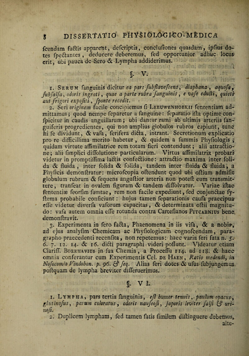 Icendam fattis apparem, defcriptis, conclufiones quasdam, ipfius do¬ tes fpedlantes, deducere deberemus, fed opportunior adhuc locus erit, ubi pauca de-Sero & Lympha addiderimus. .  .r: 'i'. ? • nr, .rn; ?r: §. V. : i; ; , '< ■ 1 =nv)!?>n :: : r? o oi i <awia >. iiio-Tt 1. Serum fanguinis dicitur ea pars fubflavefcens, diaphana , aquofa, fubfalfa, odoris ingrati, quae a parte rubra fanguinis , £ vafe edutti, quietr aut frigori expofiti, fponte recedit. 2. Seri originem facile concipiemus fi Leeuwenhoekii fententiam ad¬ mittamus; quod nempe feparetur a fanguine: feparatio ifta optime con- fpicitur in caudis anguillarum; ubi dantur rami ab ultimis arteriis fan- guiferis progredientes, qui non amplius globulos rubros capiunt, tunc hi fe dividunt, & vafa, ferifera di6ta, intrant. Secretionum explicatio pro re difficillima merito habetur , & quidem a fummis Phyfiologis ; quidam virtute aflimilatrice rem totam fieri contendunt; alii attraclio- ne; alii fimplici diflolutione particularum. Virtus aflimilatrix probari videtur in promptiffima la£lis confedlione: attra&io maxima inter foli- da & fluida , inter folida & folida, tandem inter fluida & fluida, a Phyficis demonflratur: microfeopia oftendunt quod ubi oflium admifit globulum rubrum & fequens anguftior arteria non potefl eum transmit¬ tere, tranfeat in ovalem figuram & tandem diflolvatur. Variae illae fententiae feorfim fumtae, rem non facile expediunt, fed conjundtae fy- flema probabile conficiunt : hujus tamen feparationis caufa praecipua efle videtur diverfa vaforum capacitas, & determinata oftii magnitu¬ do : vafa autem omnia efle rotunda contra Cartefianos Pitcarnius bene, demonflravit. 3. Experimenta in ferofa£ta, Phaenomena in iis vifa, & a nobi>, ad ejus analyfim Chemicam ac Phyfiologicam cognofcendam, para- grapho praecedenti recenfita, non repetemus: haec varia feri fatan. 5. 6. 7. 12. 14. & i(5. dicti paragraphi videri poflunt. Videatur etiam Clariffi. Boerhavius in fua Chemia, a Proceflu 114. ad n3. & haec omnia conferantur cum Experimentis Cei. de Haen, Ratio medendi, in Nofocomio Findobon. p. 96. &? feq. Alias feri doces & ufus-fubjungemus poflquam de lympha breviter difleruerimus. S- VI.. 1. Lympha, pars tertia fanguinis, eft humor tenuis, paulum opacus, glntinofus, parum coloratus, odoris naufeofi, Japoris leviter falfi & uri- nofi. 2. Duplicem lympham, fed tamen fatis fimilem difiinguere debemus, alte-