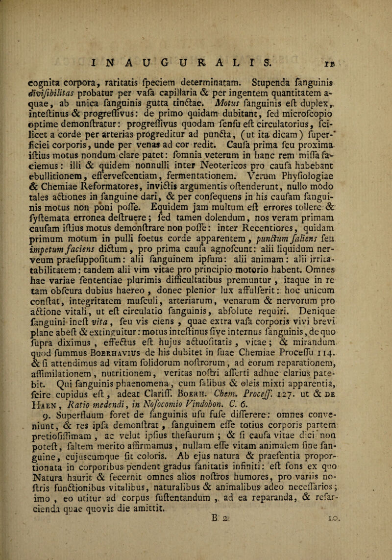 * I N A U G U R A L I S . i is cognita corpora, raritatis fpeciem determinatam. Stupenda fanguinis divifibilitas probatur per vafa capillaria & per ingentem quantitatem a- quae, ab unica fanguinis gutta tin6lae. Motus fanguinis efl duplex,, inteflinus & progreffivus: de primo quidam dubitant, fed microfcopio optime demonflratur: progreffivus quodam fenfu efl circulatorius, fci- licet a corde per arterias progreditur ad punfta, (ut ita* dicam) fuper-* fidei corporis, unde per venas ad cor redit. Caufa prima feu proxima iffcius motus nondum clare patet: fomnia veterum in hanc rem miffafar¬ ciemus : illi & quidem nonnulli inter Neotericos pro caufa habebant ebullitionem, effervefcentiam, fermentationem. Verum Phyfiologiae & Chemiae Reformatores, Invi6lis argumentis offenderunt, nullo modo tales a&iones in fanguine dari, & per confequens in his caufam fangui¬ nis motus non poni pofTe. Equidem jam multum efl errores tollere & fyflemata erronea deftruere; fed tamen dolendum, nos veram primam caufam illius motus demonflrare non pofle: inter Recentiores, quidam primum motum in pulli foetus corde apparentem, punttum faliens feu impetum faciens di6tum, pro prima caufa agnofcunt: alii liquidum ner- veum praefuppofitum: alii fanguinem ipfura: alii animam: alii irrita- tabilitatem: tandem alii vim vitae pro principio motorio habent. Omnes hae variae fententiae plurimis difficultatibus premuntur , itaque in re tam obfcura dubius haereo , donec plenior lux affulferit:; hoc unicum conflat, integritatem mufculi, arteriarum, venarum & nervorum pro a&ione vitali, ut efl circulatio fanguinis, abfolute requiri. Denique fanguini inefl vita , feu vis ciens , quae extra vafa corporis vivi brevi plane abefl & extinguitur: motus inteftinus live internus fanguinis, de quo fupra diximus, efFe&us efl hujus a&uofitatis, vitae; & mirandum quod fummus Boerhavius de his dubitet in fuae Chemiae Proceffu 114. & fi attendimus ad vitam folidorum noftrorum, ad eorum reparationem, affimilationem, nutritionem, veritas noftri afferti adhuc clarius pate¬ bit. Qui fanguinis phaenomena, cum falibus & oleis mixti apparentia, fcire cupidus efl, adeat Clariff. Boerh. Cbem. Procejf. 127. ut & de Ha en , Ratio medendi, in Nofocomio Vindobon. C. 6. 9. Superfluum foret de fanguinis ufu fufe differere: omnes conve¬ niunt, & res ipfa demonftrat, fanguinem elTe totius corporis partem pretiofiftimam , ac velut ipfius thefaurum ; & fi caufa vitae dici non poteft, faltem merito affirmamus , nullam efle vitam animalem fine fan¬ guine, cujuscumque fit coloris. Ab ejus natura & praefentia propor- tionata in corporibus pendent gradus fanitatis infiniti: efl fons ex quo Natura haurit & fecernit omnes alios noftros humores, pro variis no- ftris fun&ionibus vitalibus, naturalibus & animalibus adeo neceflarios; imo , eo utitur ad corpus fuftentandum ad ea reparanda, & refar- cienda quae quovis die amittit. B 22 1.0.