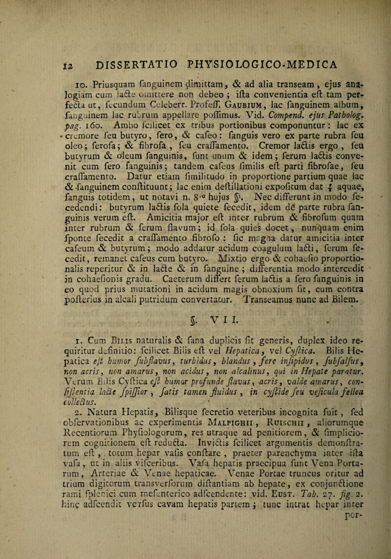 io. Priusquam fanguinem $limittam, & ad alia transeam, ejus ana¬ logiam cum la6te omittere non debeo ; illa convenientia efl tam per- fe&aut, fecundum Celeberr. ProfelT. Gaubium, lac fanguinem album, fanguinem lac rubrum appellare poffimus. Vid. Compend. ejus Patholog. pag. 160. Ambo fcilicet ex tribus portionibus componuntur: lac ex • cremore feu butyro, fero, & cafeo: fanguis vero ex parte rubra feu oleo; ferofa; & fibrofa , feu craflamento. Cremor la£lis ergo , feu butyrum & oleum fanguinis, funt unum & idem; ferum la<5tis conve¬ nit cum fero fanguinis; tandem cafeus limilis efl parti fibrofae, feu cralfamenro. Datur etiam limilitudo in proportione partium quae lac & fanguinem conllituunt; lac enim deftillationi expofitum dat -J aquae, fanguis totidem , ut notavi n. 8V° hujus J*. Nec differunt in modo fe- cedendi: butyrum la£tis fola quiete fecedit, idem de parte rubra fan¬ guinis verum efl. Amicitia major efl mte-r rubrum & fibrofum quam inter rubrum & ferum flavum; id fola quies docet, nunquam enim fponte fecedit a craffamento fibrofo : fic magna datur amicitia inter cafeum & butyrum; modo addatur acidum coagulum la6li, ferum fe¬ cedit, remanet cafeus cum butyro. Mixtio ergo & cohaefio proportio¬ nalis reperitur & in la£te & in fanguine ; differentia modo intercedit in cohaefionis gradu. Caeterum differt ferum la£lis a fero fanguinis in eo quod prius mutationi in acidum magis obnoxium fit, cum contra pollerius in alcali putridum convertatur. Transeamus nunc ad Bilem. V 5. V I I. 1. Cum Bilis naturalis & fana duplicis fit generis, duplex ideo re¬ quiritur definitio: fcilicet Bilis efl vel Hepatica, vel Cyjiica. Bilis He¬ patica ejt humor fuhflavus, turbidus, blandus , fere injipidus , fubfalfus, non acris, non amarus, non acidus, non alcalinus, qui in Hepate paratur. Verum bilis Cyflica efl humor profunde flavus, acris, valde amarus, con- (iflentia lacie fpifflor , fatis tamen fluidus , in cyftide feu veficula fellea colle&us. ■ * 2. Natura Hepatis, Bilisque fecretio veteribus incognita fuit, fed obfervationibus ac experimentis Malpighii , Ruischii , aliorumque Recentiorum Phyfiologorum, res utraque ad penitiorem, & fimplicio- rem cognitionem efl redu6ta. Invictis fcilicet argumentis demonftra- tum efl , , totum hepar vafis conflare , praeter parenchyma inter ifta vafa , ut in aliis vifceribus. Vafa hepatis praecipua funt Vena Porta¬ rum , Arteriae & Venae hepaticae. Venae Portae truncus oritur ad trium digitorum transverforum diflantiam ab hepate, ex conjun6tione rami fplenici cum mefenterico adfcendente: vid. Eust. Tab. 27. fig. 2. hine -adfcendic verius cavam hepatis partem ; tunc intrat hepar inter por-