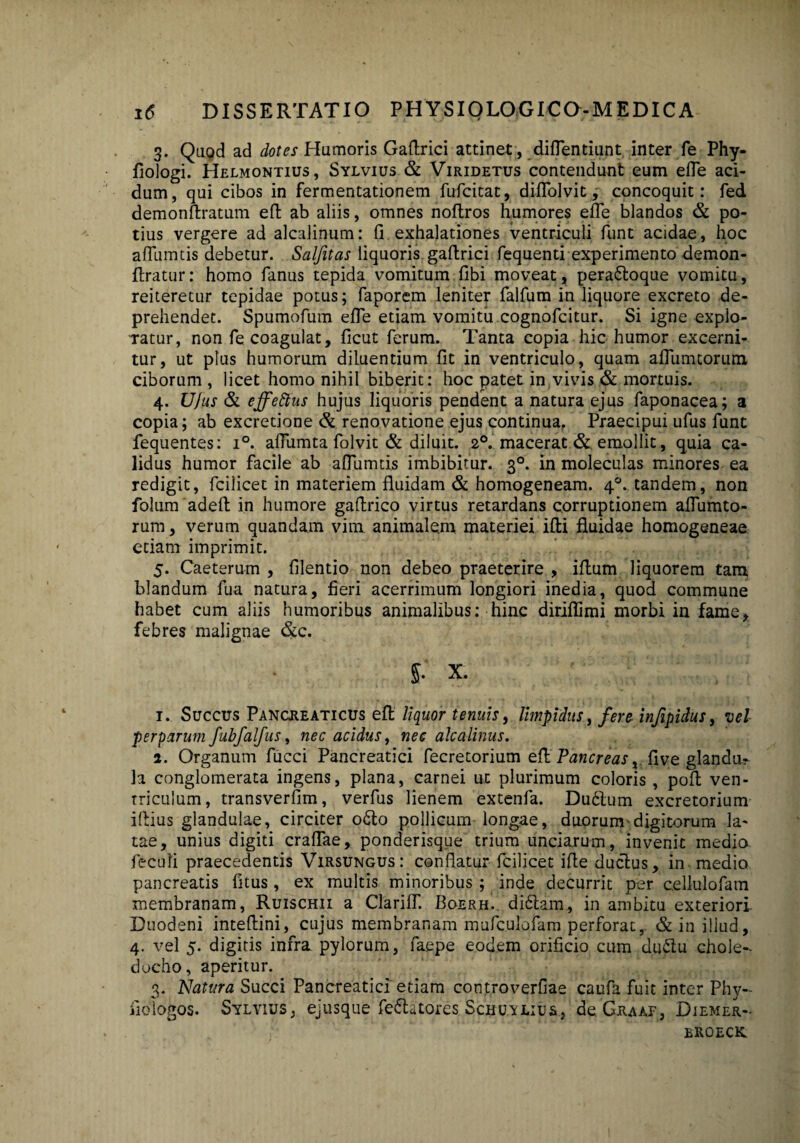 3. Quod ad dotes Humoris Gaftrici attinet, diftentiunt inter fe Phy- fiologi. Helmontius, Sylvius & Viridetus contendunt eum efle aci¬ dum, qui cibos in fermentationem fufcitat, diffolvit, concoquit: fed demonftratum eft ab aliis, omnes noflros humores effe blandos & po¬ tius vergere ad alcalinum: fi exhalationes ventriculi funt acidae, hoc afllimtis debetur. Scilfitas liquoris gaftrici fequenti experimento demon- ftratur: homo fanus tepida vomitum fibi moveat, perabloque vomitu, reiteretur tepidae potus; faporem leniter falfum in liquore excreto de¬ prehendet. Spumofum efie etiam vomitu cognofcitur. Si igne explo¬ ratur, non fe coagulat, ficut ferum. Tanta copia hic humor excerni¬ tur, ut plus humorum diluentium fit in ventriculo, quam afiumtorum ciborum , licet homo nihil biberit: hoc patet in vivis & mortuis. 4. Ufus & effettus hujus liquoris pendent a natura ejus faponacea; a copia; ab excretione & renovatione ejus continua. Praecipui ufus funt fequentes: i°. affumta folvit & diluit. 20. macerat & emollit, quia ca¬ lidus humor facile ab aflumtis imbibitur. 30. in moleculas minores ea redigit, fcilicet in materiem fluidam & homogeneam. 40. tandem, non folum adeft in humore gafirico virtus retardans corruptionem afiumto- rum, verum quandam vim animalem materiei illi fluidae homogeneae etiam imprimit. 5. Caeterum , filentio non debeo praeterire , iflum liquorem tam blandum fua natura, fieri acerrimum longiori inedia, quod commune habet cum aliis humoribus animalibus: hinc diriflimi morbi in fame, febres malignae &c. 5- X. 1. Succus Pancheaticus efl liquor tenuis, limpidus, fere inftpidus, vel perparum fubfalfus, nec acidus, nec alcalinus. 2. Organum fucci Pancreatici fecretorium efl Pancreas, five glandu¬ la conglomerata ingens, plana, carnei ut plurimum coloris , poft ven¬ triculum, transverfim, verfus lienem extenfa. Dubium excretorium iflius glandulae, circiter obto pollicum longae, duorum'digitorum la¬ tae, unius digiti craflae, ponderisque trium unciarum, invenit medio feculi praecedentis Virsungus: conflatur fcilicet ifte ductus, in medio pancreatis fitus, ex multis minoribus ; inde decurrit per cellulofam membranam, Ruischii a Clariff. Boerh. dibtam, in ambitu exteriori. Duodeni inteflini, cujus membranam mufculofam perforat, & in illud, 4. vel 5. digitis infra pylorum, faepe eodem orificio cum dublu chole¬ docho, aperitur. 3. Natura Succi Pancreatici etiam controverfiae caufa fuit inter Phy- iiologos. Sylvius, ejusque feblatores Scnu-iLius, deGitAAF, Diemer- broeck.