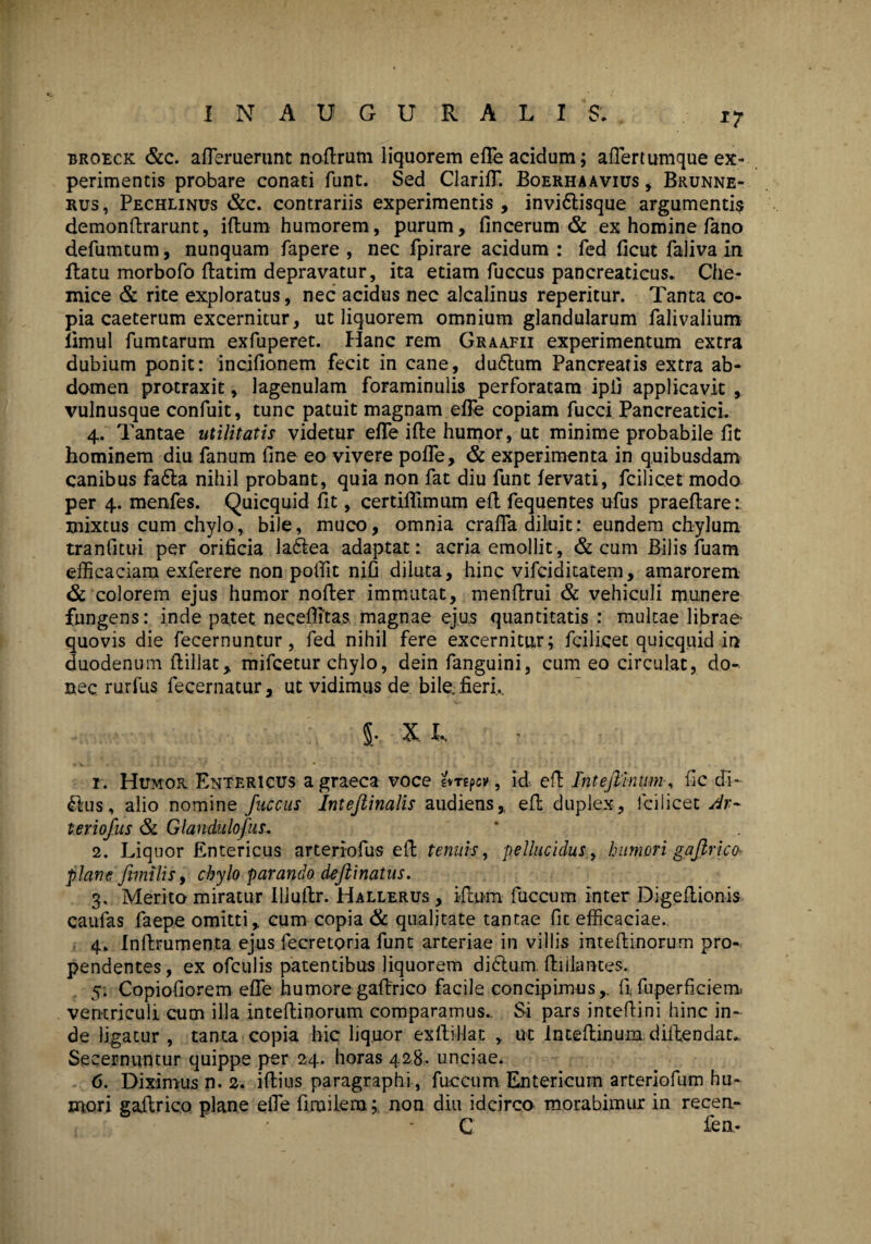 I N A U G U R A L I S. *7 broeck &c. afferuerunt noftrutn liquorem effe acidum; affertumque ex¬ perimentis probare conati funt. Sed Clariff. Boerhaavius , Brunne- rus, Pechlinus &c. contrariis experimentis, invi&isque argumentis demonllrarunt, iftum humorem, purum, fincerum & ex homine fano defumtum, nunquam fapere , nec fpirare acidum : fed ficut faliva in ftatu morbofo llatim depravatur, ita etiam fuccus pancreaticus. Che- mice & rite exploratus, nec acidus nec alcalinus reperitur. Tanta co¬ pia caeterum excernitur, ut liquorem omnium glandularum falivalium iimul fumtarum exfuperet. Hanc rem Graafii experimentum extra dubium ponit: incifionem fecit in cane, du£lum Pancreatis extra ab¬ domen protraxit, lagenulam foraminulis perforatam ipij applicavit , vulnusque confuit, tunc patuit magnam effe copiam fucci Pancreatici. 4. Tantae utilitatis videtur effe ifte humor, ut minime probabile fit hominem diu fanum fine eo vivere poffe, & experimenta in quibusdam canibus fa6la nihil probant, quia non fat diu funt lervati, fcilicet modo per 4. rnenfes. Quicquid fit, certifflmum elt fequentes ufus praeftare:. mixtus cum chylo, bile, muco, omnia craffa diluit: eundem chylum tranfitui per orificia la6lea adaptat: acria emollit, & cum Bilis fuam efficaciam exferere non poffit nifi diluta, hinc vifciditatem, amarorem & colorem ejus humor noffer immutat, menftrui & vehiculi munere fungens: inde patet necefiitas magnae ejus quantitatis : multae librae- quovis die fecernuntur, fed nihil fere excernitur; fcilicet quicquid in duodenum ftillat, mifcetur chylo, dein fanguini, cum eo circulat, do¬ nec rurfus fecernatur, ut vidimus de bile, fieri... 5- X. L r. Humor Entericus agraeca voce evrtpcv, id efl Intejlinumfic di¬ rius , alio nomine fuccus Inteftinalis audiens, ell duplex, fcilicet dr~ leriofus &. Glandulofus. 2. Liquor Entericus arteriofus eft tenuis, pellucidus, humori gaflrico- plane fimilis, chylo parando dejiinatus. 3. Merito miratur Ulullr. Hallerus , illum fuccum inter Digeltionis caulas faepe omitti, cum copia & qualitate tantae fit efficaciae. 4. Inllrumenta ejus fecretoria funt arteriae in villis intellinorum pro¬ pendentes, ex ofculis patentibus liquorem di6lum fbiliantes. 5; Copiofiorem effe humore gaffrico facile concipimus,, fi. fu pe r fi cie m» ventriculi cum illa intellinorum comparamus.. Si pars intellini hinc in¬ de ligatur , tanta copia hic liquor exllillat , ut Intellinum diitendau Secernuntur quippe per 24. horas 428. unciae. 6. Diximus n. 2. illius paragraphi, fuccum Entericum arteriofum hu¬ mori gailrico plane effe firailera;. non diu idcirco morabimur in recen¬ ti fen-
