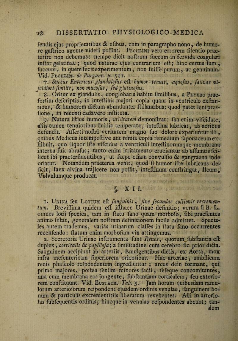 fendis ejus proprietatibus & ufibus, cum in paragrapho nono, de humo¬ re gadrico agente videri poflint. Pechlini vero errorem filentio prae¬ terire non debemus: nempe dicit nodrum fuccum in fervida coagulari indar gelatinae ; quod naturae ejus contrarium ed; hinc certus fum , fuccum, in quem fecit experimentum, non fuifle purum, ac genuinum. Vid. Pechlin. de Purgant, p. 511. - 7. Succus Entericus glandulofus ed humor tenuis, aquofus, falivae vi- fcidiori Jhnilis, non mncofus, Jed glutino jus. 8- Oritur ex glandulis, conglobatis habitu fimilibus, a Peyero prae- fertim defcriptis, in intedinis majori copia quam in ventriculo exftan- tibus, & humorem didlum abundanter dillantibus: quod patet lenipres* fione, in recenti cadavere inftituta. 9. Natura illius humoris, utilitatem demondrat: fua enim vifcidate, aliis tamen tenuioribus fluidis temperata, inteflina lubricat, ab acribus defendit. Aflerti nodri veritatem magno fuo dolore experiuntur illi, quibus Medicus intempedive aut nimia copia remedium faponaceum ex¬ hibuit, quo liquor ille Vifcidus a ventriculi inteflinorumque membrana interna fuit abrafus; tanto enim irritamento cruciantur ab aflumtisfci- iicet ibi praeterfluentibus, ut faepe etiam convulfio & gangraena inde oriatur. Notandum praeterea venit, quod fi humor ille lubricans de¬ ficit, faex alvina trajicere nonpoflit, inteflinum condringat, Ileum, Volvulumque producat. $. X I I. 1. Urina feu Lotium ed /anguinis, five fecundae coftionis recremen¬ tum. Breviflima quidem ed idhaec Urinae definitio; verum fi B. L. omnes lotii fpecies, tam in datu fano quam morbofo, fibi praefentes animo fidat, generalem nodram definitionem facile admittet. Specia¬ les autem trademus, varias urinarum clades in datu fano occurrentes recenfendo: datum enim morbofum vix attingemus. 2. Secretoria Urinae indrumenta funt Renes, quorum fubflantia ed duplex, corticalis & papillofa; a fimilitudine cum cerebro fic prior didta. Sanguinem accipiunt ab arteriis, Emulgentibus didtis, ex Aorta, mox infra mefentericam fuperiorem orientibus. Hae arteriae * umbilicum renis phafeolo refpondentem ingrediuntur ; arcus dein formant, qui primo majores, podea fenfim minores fa£ti, fefeque concomitantes, una cum menibrana eos jungente, fubdantiam corticalem, feu exterio¬ rem condituunt. Vid. Eustach. Tah. 5. Jam horum quibusdam ramu¬ lorum arterioforum refpondent ejusdem ordinis venulae, fanguinem bo¬ num & particulis exCrementitiis liberatum revehentes. Alii in arterio¬ las fubfequentis ordinis, hincque in venulas refpondentes abeunt: tan¬ dem