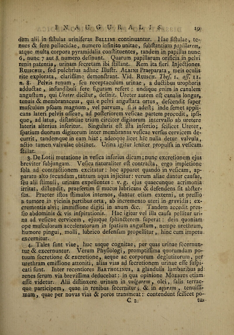 dem alii in fiftulas uriniferas Bellini. continuantur. Hae Mulae , te¬ nues & fere pellucidae,, numero infinito unitae, fubftantiam papillarem, atque multa corpora pyramidalia conflituentes ,, tandem in papillas nunc 6, nunc 7 aut &, numero definunt.. Quarum papillarum orificia in pelvi renis patenda, urinam fecretam ibi ftillant.. Rem ita fieri. Injectiones Rujschii, fed pulchrius adhuc Illuftr. Albini Praeparata, meis oculis rite explorata,, clariflime. demonflrant.. Vid. Ruisch. Thef. 1, ajf. 11. n, 8- Pelvis renum , feu receptaculum urinae , a dudtibus urophoris adductae ,. infundibuli fere figuram refert : undique .enim in canalem- anguftum, qui Ureter, dicitur, definit. Ureter autem eff canalis longus,, tenuis & membranaceus, qui e pelvi anguflata ortus,, defcendit fuper mufculum pfoam magnum , vel parvum,. Ii is adeft; indefemet appli¬ cans lateri pelvis offeae, ad pofteriorem veficae. partem procedit, ipfi. que, ad latus, diflantiae trium circiter digitorum intervallo ab uretere lateris alterius inferitur.. Singularis eft ifta infertio; fcilicet Ureter, fpatium duorum digitorum inter membranas veficae verfus cervicem de¬ currit, tandemque in eam hiat; adeoque licet hic nulla detur valvula, adtio tamen valvulae obtinet.. Urina igitur leniter propulfa in veficam ftillat. 3. De Lotii mutatione in vefica inferius dicam; nunc excretionem ejus breviter fubjungam. Vefica naturaliter efl contracta, ergo impletione fola ad contraddonem excitaturhoc apparet quando in veficam , ap¬ paratu alto fecandam, tantum aqua injicitur: verum aliae dantur caufae, feu alii flimuli, urinam expellentes:: v. g. ejus quaecunque acrimonia irritat, diftendit, praefertim fi’mucus lubricans & defendens, fit abfler- fus. Praeter iffcos ftimulosinternos, dantur etiam externi, ut preflio a tumore in vicinis partibus orta, ab incremento uteri in gravidis; ex¬ crementis alvi; immiffione digiti in anum &c. Tandem accedit pres- fio abdominis & vis infpirationis. Hac igitur vel illa caufa pellitur uri¬ na ad veficae cervicem, ejusque fphindlerem fuperat:: dein quoniam ope mufculorum acceleratorum in fpatium anguftum,. nempe urethram, humore pingui,, molli, lubrico defenfam propellitur ,, hinc cum impetu, excernitur. 4. Tales funt viae, huc usque cognitae, per quas urinae fecernum tur & excernuntur. Verum Phyfiologi, promptiftima quorumdam po¬ tuum fecretione & excretione, aeque ac corporum deglutitorum, per urethram emiffione attoniti, alias vias ad fecretionem urinae effe fufpi- catifunt.. Inter recentiores Bartholinus, a glandulis lumbaribus ad renes ferum via breviflima deducebat: in qua opinione Moebius etiam effe videtur. Alii diflinxere urinam in vulgarem,, olei, falis terrae¬ que participem, quae in renibus fecernitur&. in aqueam , tenuifii- mam, quae per novas vias & poros transmeat:: contendunt fcilicet po- G 21 tu*