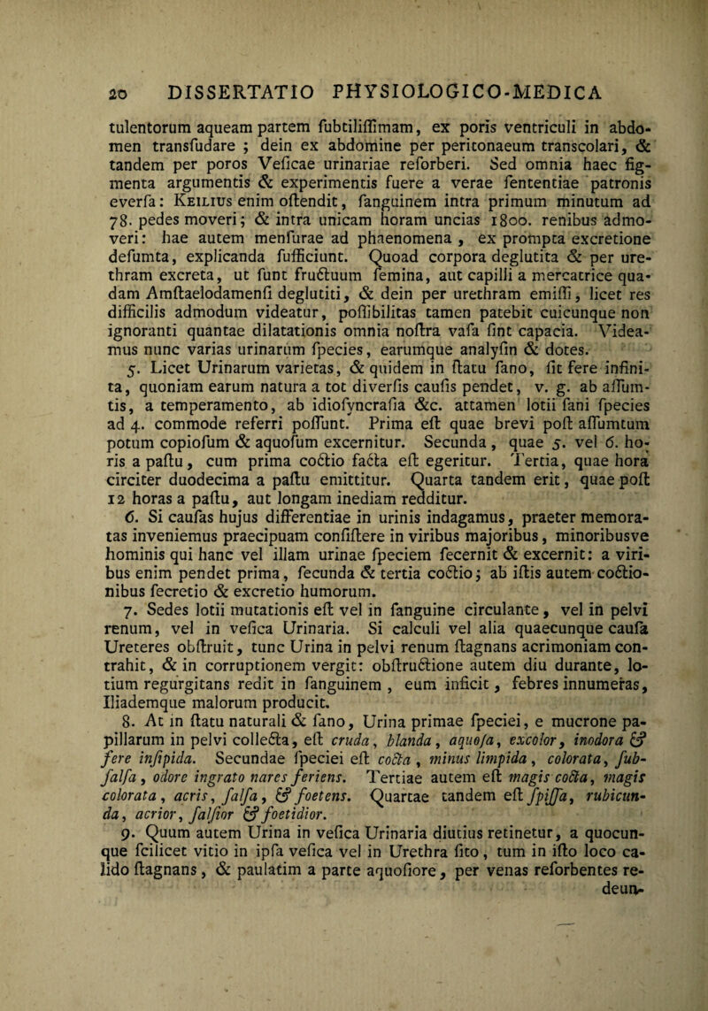 tulentorum aqueam partem fubtiliffimam, ex poris ventriculi in abdo¬ men transfudare ; dein ex abdomine per peritonaeum transcolari, & tandem per poros Veficae urinariae reforberi. Sed omnia haec fig¬ menta argumentis & experimentis fuere a verae fententiae patronis everfa: Keilius enim oftendit, fanguinem intra primum minutum ad 78. pedes moveri; & intra unicam horam uncias 1800. renibus admo¬ veri : hae autem menfurae ad phaenomena , ex prompta excretione defumta, explicanda fufficiunt. Quoad corpora deglutita & per ure¬ thram excreta, ut funt fru&uum femina, aut capilli a mercatrice qua¬ dam Amftaelodamenfi deglutiti, & dein per urethram emifti, licet res difficilis admodum videatur, poffibilitas tamen patebit cuicunque non ignoranti quantae dilatationis omnia noftra vafa fint capacia. Videa¬ mus nunc varias urinarum fpecies, earumque analyfin & dotes. 5. Licet Urinarum varietas, & quidem in ftatu fano, fit fere infini¬ ta, quoniam earum natura a tot diverfis caufis pendet, v. g. ab affum- tis, a temperamento, ab idiofyncrafia &c. attamen lotii fani fpecies ad 4. commode referri poffunt. Prima eft quae brevi poft affiumtum potum copiofum & aquofum excernitur. Secunda , quae 5. vel 6. ho¬ ris a paftu, cum prima coCio facta eft egeritur. Tertia, quae hora circiter duodecima a paftu emittitur. Quarta tandem erit, quae poft 12 horas a paftu, aut longam inediam redditur. 6. Si caufas hujus differentiae in urinis indagamus, praeter memora¬ tas inveniemus praecipuam confidere in viribus majoribus, minoribusve hominis qui hanc vel illam urinae fpeciem fecernit & excernit: a viri¬ bus enim pendet prima, fecunda & tertia coCio; ab iftis autem cocio¬ nibus fecretio & excretio humorum. 7. Sedes lotii mutationis eft vel in fanguine circulante, vel in pelvi renum, vel in vefica Urinaria. Si calculi vel alia quaecunque caufa Ureteres obftruit, tunc Urina in pelvi renum ftagnans acrimoniam con¬ trahit, & in corruptionem vergit: obftruCione autem diu durante, lo¬ tium regurgitans redit in fanguinem, eum inficit, febres innumeras, Iliademque malorum producit. 8. At in ftatu naturali & fano. Urina primae fpeciei, e mucrone pa¬ pillarum in pelvi colleCa, eft cruda, blanda, aque/a, excolor, inodora & fere injipida. Secundae fpeciei eft coSta , minus limpida , colorata, fub- falfa , odore ingrato nares feriens. Tertiae autem eft magis coSta, magis colorata, acris, falfa ,& foetens. Quartae tandem eft JpiJJa, rubicun¬ da, acrior, faljior & foetidior. 9. Quum autem Urina in vefica Urinaria diutius retinetur, a quocun¬ que fcilicet vitio in ipfa vefica vel in Urethra fito, tum in ifto loco ca¬ lido ftagnans, & paulatim a parce aquofiore, per venas reforbentes re- deun-