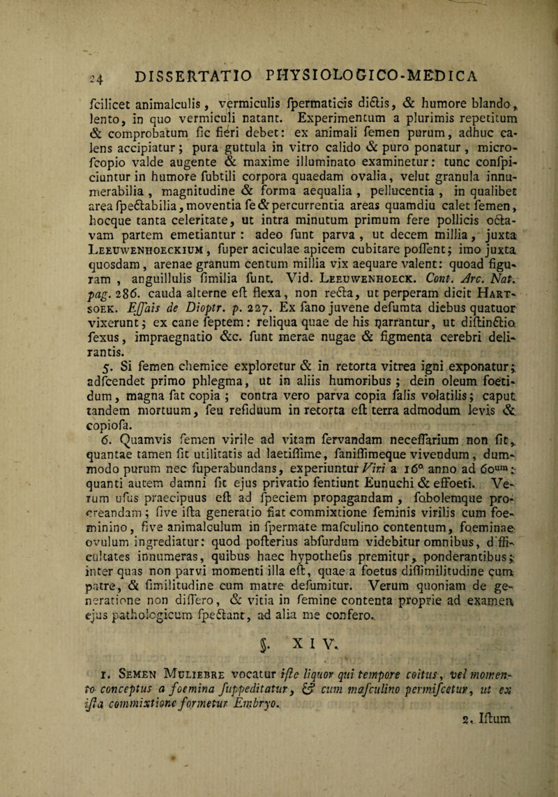 fcilicet animalculis, vermiculis fpermaticis didlis, & humore blando, lento, in quo vermiculi natant. Experimentum a plurimis repetitum & comprobatum fic fieri debet: ex animaii femen purum, adhuc ca¬ lens accipiatur; pura guttula in vitro calido & puro ponatur , micro- fcopio valde augente & maxime illuminato examinetur: tunc confpi- ciuntur in humore fubtili corpora quaedam ovalia, velut granula innu¬ merabilia , magnitudine & forma aequalia , pellucentia , in qualibet area fpedtabilia,moventia fe&percurrentia areas quamdiu calet femen, hocque tanta celeritate, ut intra minutum primum fere pollicis o&a- vam partem emetiantur: adeo funt parva, ut decem millia, juxta Leeuwenhoeckium , fuper aciculae apicem cubitare poflent; imo juxta quosdam, arenae granum centum millia vix aequare valent: quoad figu¬ ram , anguillulis fimilia funt. Vid. Leeuwenhoeck. Cont. drc. Nat. pag. 286. cauda alterne eft flexa, non redla, ut perperam dicit Hart- soek. Ejfats de Dioptr. p. 227. Ex fano juvene defumta diebus quatuor vixerunt; ex cane feptem: reliqua quae de his ijarrRntur, ut diftindtio fexus, impraegnatio &c. funt merae nugae & figmenta cerebri deli¬ rantis. 5. Si femen ehemice exploretur & in retorta vitrea igni exponatur;; adfcendet primo phlegma, ut in aliis humoribus; dein oleum foeti¬ dum , magna fat copia ; contra vero parva copia falis volatilis; caput tandem mortuum, feu refiduum in retorta eft terra admodum levis &; copiofa. 6. Quamvis femen virile ad vitam fervandam neceffarium non fit,, quantae tamen fit utilitatis ad laetiflime, faniflimeque vivendum , dum¬ modo purum nec fuperabundans, experiuntur Viri a 16° anno ad 6oum:- quanti autem damni fit ejus privatio fentiunt Eunuchi & effoeti. Ve¬ rum ufus praecipuus eft ad fpeciem propagandam , fabolemque pro¬ creandam ; five illa generatio fiat commixtione feminis virilis cum foe- minino, five animalculum in fpermate mafculino contentum, foeminae ovulum ingrediatur: quod pofterius abfurdum videbitur omnibus, diffi¬ cultates innumeras, quibus haec hypothefis premitur, ponderantibus; inter quas non parvi momenti illa eft, quae a foetus diflimilitudine cuna patre, & fimilitudine cum matre defumitur. Verum quoniam de ge¬ neratione non difiero, & vitia in femine contenta proprie ad exatn.ea ejus pathologicum- fpe&anr, ad alia me confero.. 5. X I V.. 1. Semen Muliebre vocatur ijle liquor qui tempore coitus, vel momen¬ toconceptus a foemina fuppeditatur, & cum mafculino permifcetuv, ut ex ifla commixtione formetur Embryo. 2, Iftum