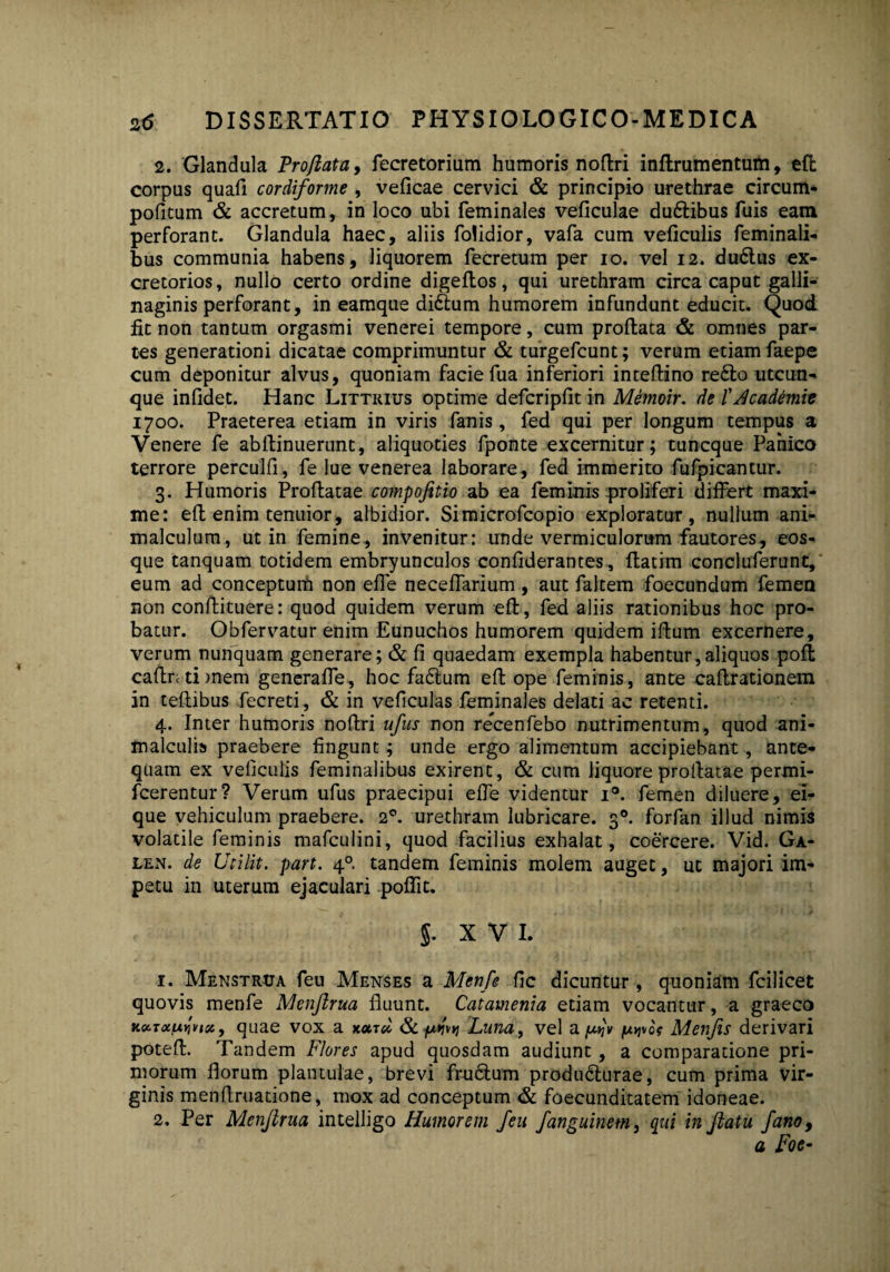 2. Glandula Proflata, fecretorium humoris noftri inftrumentum, efl: corpus quafi cordiforme , veficae cervici & principio urethrae circum- pofitum & accretum, in loco ubi feminales veficulae du£tibus fuis eam perforant. Glandula haec, aliis folidior, vafa cum veficulis feminali¬ bus communia habens, liquorem fecretum per io. vel 12. du6lus ex¬ cretorios, nullo certo ordine digeflos, qui urethram circa caput galli- naginis perforant, in eamque di£lum humorem infundunt educit. Quod fit non tantum orgasmi venerei tempore, cum proflata & omnes par¬ tes generationi dicatae comprimuntur & turgefcunt; verum etiam faepe cum deponitur alvus, quoniam facie fua inferiori inteflino re£lo utcun¬ que infidet. Hanc Littrius optime defcripfit in Memoir. de fdcademie 1700. Praeterea etiam in viris fanis, fed qui per longum tempus a Venere fe abllinuerunt, aliquoties fponte excernitur; tuncque Panico terrore perculfi, fe lue venerea laborare, fed immerito fufpicantur. 3. Humoris Proflatae compofttio ab ea feminis proliferi differt maxi¬ me: efl enim tenuior, albidior. Simicrofcopio exploratur, nullum ani- malculum, ut in femine, invenitur: unde vermiculorum fautores, eos- que tanquam totidem embryunculos confiderantes, flatim concluferunt, eum ad conceptum non effe neceffarium, aut faltem foecundum femen non conflituere: quod quidem verum efl, fed aliis rationibus hoc pro¬ batur. Obfervatur enim Eunuchos humorem quidem iflum excernere, verum nunquam generare; & fl quaedam exempla habentur,aliquos pofl caftntimem generaffe, hoc fadlum efl ope feminis, ante caflrationem in teflibus fecreti, & in veficulas feminales delati ac retenti. 4. Inter humoris noftri ufus non recenfebo nutrimentum, quod ani- malculis praebere fingunt; unde ergo alimentum accipiebant , ante¬ quam ex veliculis feminalibus exirent, & cum liquore proilatae permi- fcerentur? Verum ufus praecipui effe videntur i°. femen diluere, ei- que vehiculum praebere. 20. urethram lubricare. 30. forfan illud nimis volatile feminis mafculini, quod facilius exhalat, coercere. Vid. Ga- len. de Utilit. part. 40. tandem feminis molem auget, ut majori im¬ petu in uterum ejaculari poflit. 5. XVI. 1. Menstrua feu Menses a Mcnfe fle dicuntur , quoniam fcilicet quovis menfe Menjlrua fluunt. Catamenia etiam vocantur, a graeco KoiToiwnst, quae vox a koctcI & Luna, vel a ju>jvc? Menfis derivari potefl. Tandem Flores apud quosdam audiunt, a comparatione pri¬ morum florum plantulae, brevi frudlum produdlurae, cum prima vir¬ ginis menftruatione, mox ad conceptum & foecunditatem idoneae. 2. Per Menjlrua intelligo Humorem feu fanguinem, qui in flatu fano, a Foe-