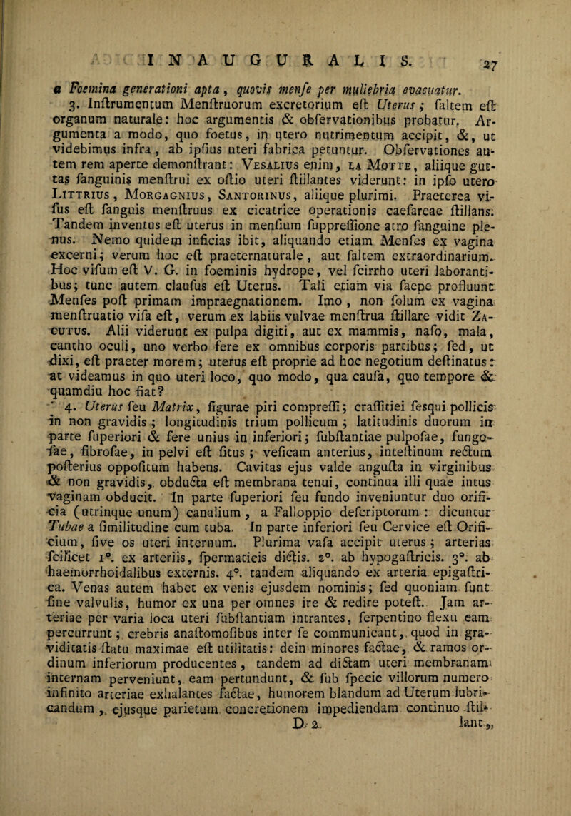 27 a Foemina generationi apta, quovis menfe per muliebria evacuatur. 3. Inftrumentum Menftruorum excretorium eft Uterus; faltem eft organum naturale: hoc argumentis & obfervationibus probatur. Ar¬ gumenta a modo, quo foetus, in utero nutrimentum accipit, &, ut videbimus infra , ab ipfius uteri fabrica petuntur. Obfervationes au¬ tem rem aperte demonflrant: Vesalius enim, laMqtte, aliique gut¬ tas fanguinis menftrui ex oftio uteri ftillantes viderunt: in ipfo utero Littrius , Morgagnius, Santorinus, aliique plurimi. Praeterea vi- fus eft fanguis menftruus ex cicatrice operationis caefareae ftillans: Tandem inventus eft uterus in menlium fupprellione atro fanguine ple¬ nus. Nemo quidem inficias ibit, aliquando etiam Menfes ex vagina excerni; verum hoc eft praeternaturale, aut falcem extraordinarium. Hoc vifum eft V. G. in foeminis hydrope, vel fcirrho uteri laboranti¬ bus; tunc autem claufus eft Uterus. Tali etiam via faepe profluunt Menfes poft primam impraegnationem. Imo , non folum ex vagina menftruatio vifa eft, verum ex labiis vulvae menftrua ftillare vidit Za- cutus. Alii viderunt ex pulpa digiti, aut ex mammis, nafo, mala, cantho oculi, uno verbo fere ex omnibus corporis partibus; fed, ut dixi, eft praeter morem; uterus eft proprie ad hoc negotium deftinatus: at videamus in quo uteri loco, quo modo, qua caufa, quo tempore & quamdiu hoc fiat? 4. Uterus feu Matrix, figurae piri comprefl!; crafiidei fesqui pollicis in non gravidis; longitudinis trium pollicum ; latitudinis duorum in parte fuperiori & fere unius in inferiori; fubftantiae pulpofae, fungo- lae, fibrofae, in pelvi eft fitus ; veficam anterius, intellinum re6lum pofterius oppofitum habens. Cavitas ejus valde angufta in virginibus & non gravidis,. obdu6la eft membrana tenui, continua illi quae intus vaginam obducit. In parte fuperiori feu fundo inveniuntur duo orifi¬ cia (utrinque unum) canalium, a Falloppio defcriptorum : dicuntur Tubae a fimilitudine cum tuba. In parte inferiori feu Cervice eft Orifi¬ cium, five os uteri internum. Plurima vafa accipit uterus; arterias fcificet i°. ex arteriis, fpermaticis diclis. 20. ab hypogaftricis. 30. ab haemorrhoidalibus excernis. 40. tandem aliquando ex arteria epigaftri- ca. Venas autem habet ex venis ejusdem nominis ; fed quoniam funt fine valvulis, humor ex una per omnes ire & redire poteft. Jam ar¬ teriae per varia ioca uteri fubftantiam intrantes, ferpentino flexu eam percurrunt; crebris anaftomofibus inter fe communicant, quod in gra- vidicatis ftatu maximae eft utilitatis: dein minores fa6lae, & ramos or¬ dinum inferiorum producentes, tandem ad di&am uteri membranam* internam perveniunt, eam pertundunt, & fub fpecie villorum numero infinito arteriae exhalantes fa<ftae, humorem blandum ad Uterum lubri¬ candum.,, ejusque parietum concretionem impediendam continuo ftil- D 2. Iant„