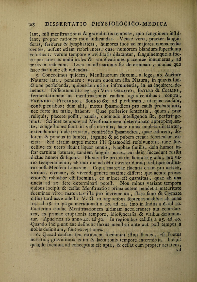 lant, nifi menftruationis & graviditatis tempore, quo fanguinem inftil- lant, propter rationes mox indicandas. Venae vero, praeter fangui- feras, feriferas & lymphaticas, humores fuos ad majores ramos redu¬ centes, adfunt etiam reforbentes, quae humorem blandum fuperfluura reforbent: verum tempore graviditatis dilatantur, fanguinemque a foe- tu per arterias umbilicales & ramificationes placentae innumeras , ad matrem reducunt. Loco menftruationis fic determinato , modus quo haec fiat nunc eft videndus. 5. Concedimus quidem, Menftruorum fluxum, a lege, ab AuCtore Naturae lata , pendere : verum quoniam ifta Natura, in quavis fun- Clione perficienda, quibusdam utitur inftrumentis, in ea inquirere de¬ bemus. Diflentiunt hic egregii Viri: Graafio , Bayleo & Collins , fermentationem ut menftruationis caufam agnofcentibus : contra , Freindio , Pitcarnio , Bohnio &c. ad plethoram , ut ejus caufam, confugientibus; dum alii, motus fpasmodicos pro caufa probabiliori, nec forte ita male, habent. Quae pofterior fententia, quum , prae reliquis, placere poflit, paucis, quomodo intelligenda fit, perftringe- mus. Scilicet tempore ad Menftruationem determinato appropinquan¬ te , congeftiones fiunt in vafis uterinis, haec nimis impleta dilatantur, extenduntur; inde irritatio, conftri&ioTpasmodica, quae calorem, do¬ lorem & pondus in lumbis, inguine & ad pubem creat: febriculam ex¬ citat. Sed lfatim atque motus ifti fpasmodici refolvuntur; tunc fuc- ceffive ex utero fluunt liquor tenuis, lymphae fimilis, dein humor in- ftar carnium loturae, tandem fanguis purus; cui dein fuccedunt rurfus di&us humor & liquor. Fluxus ifte pro vario fanitatis gradu, pro va- Tio temperamento, ab uno die ad o6io circiter durat; reditque ordina¬ rio poft Menfem Lunarem. Copia materiae fluentis etiam pro aetate, viribus, clymate, & vivendi genere maxime differt: quo aetate prove¬ ctior & robuftior eft foemina, eo minor eft quantitas, quae ab una uncia ad 20. fere determinari poteft. Non minus variant tempora quibus incipit & ceflat Menftruatio: prima autem pendet a maturitate foeminae viro: maturitas ifta pro incremento, ftatu fano & Clymate citius tardiusve adeft: V. G. in regionibus feptentrionalibus ab anno 14. ad 18* in plaga meridionali a 10. ad 14. imo in Indiis a 6. ad 10. Caeterum caufae Menftruationem ultimam accelerantes aut retardan¬ tes, ex primae eruptionis tempore, idiofyncrafia & viribus defumun- tur. Apud nos ab anno 40. ad 50. In regionibus calidis a 25. ad 40, Quando incipiunt aut defmunt fluxus menftrui ante aut poft tempus a nobis definitum, funt exceptiones. 6. Quoad caufam feu rationem foeminini iftius fluxus , eft Foetus nutritio; graviditatis enim & laClationis tempore intermittit. Incipit quando foemina ad conceptum eft apta, & ceflat cum propter aetatem, ad