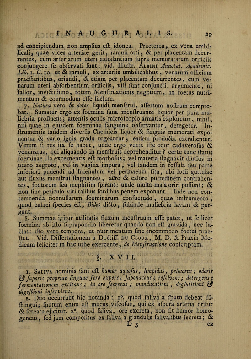 sp I N A U G U R A L I S. 1 ' . . . ad concipiendum non amplius eft idonea. Praeterea, ex vena umbi¬ licali, quae vices arteriae gerit, ramuli orti, & per placentam decur¬ rentes, cum arteriarum uteri exhalantium fupra memoratarum orificiis conjungere fe obfervati funt: vid. Illuflr. Albini Annotat. Academic. Lib. i. C. io. ut & ramuli, ex arteriis umbilicalibus , venarum officium praedantibus, oriundi, & etiam per placentam decurrentes, cum ve¬ narum uteri abforbentium orificiis, vifi funt conjun6li: argumento, ni fallor, invi6tiflimo, totum Menflruationis negotium, in foetus nutri¬ mentum & commodum effie fa6lum. 7. Natura vero & dotes liquidi menflrui, afTertum noflrum compro¬ bat. Sumatur ergo ex foemina fana menflruante liquor per pura mu¬ liebria profluens; attentis oculis microfcopio armatis exploretur, nihil, nifl quae in ejusdem foeminae fanguine obfervantur, detegetur, ln- Arumentis tandem diverfis Chemicis liquor & fanguis memorati expo¬ nantur & vario ignis gradu urgeantur ; eadem produ6la extrahentur. Verum fl res ita fe habet, unde ergo venit i fle odor cadaverofus & venenatus, qui aliquando in menflruis deprehenditur? certe tunc flatus foeminae illa excernentis efl morbofus; vel materia flagnavit diutius in utero aegroto, vel in vagina impura, vel tandem in foflula feu parte inferiori pudendi ad fraenulum vel perinaeum fita, ubi lotii guttulae aut fluxus menflrui ftagnantes, aere & calore putredinem contrahen¬ tes, foetorem feu mephitim fpirant: unde multa mala oriri poflunt; & non fine periculo viri talibus fordibus penem exponunt. Inde non con¬ temnenda nonnullarum foeminarum confuetudo , quae inflrumento , quod balnei fpecies efl, Bidet di6to, fubinde muliebria lavant & pur¬ gant. 8. Summae igitur utilitatis fluxum menftruum efle patet, ut fcilicet foemina ab ifto fuprapondio liberetur quando non efl gravida, nec la¬ ciat: ifto vero tempore, ut nutrimentum fine incommodo foetui prae- ftet. Vid. Diflertationem a Do£tifiT. du Cloux, M. D. & Praxin Me¬ dicam feliciter in hac urbe exercente, de Menjiruatione confcriptam. 5. XVII. 1. Saliva hominis fani efl humor aquofus, limpidus, pellucens; odoris & faporis propriae linguae fere expers; faponaceus; refolvens; detergens; fermentationem excitans ; in ore fecretus ; manducationi, deglutitioni & digejlioni inferciens. 2. Duo occurrunt hic notanda : i°. quod faliva a fputo debeat di- ftingui; fputum enim efl mucus vifcofus, qui ex afpera arteria oritur & fcreatu ejicitur. 20. quod faliva, ore excreta, non fit humor homo- geneus, fed jam compofiuis ex faliva a glandulis falivalibus fecreta; & D 3 ex