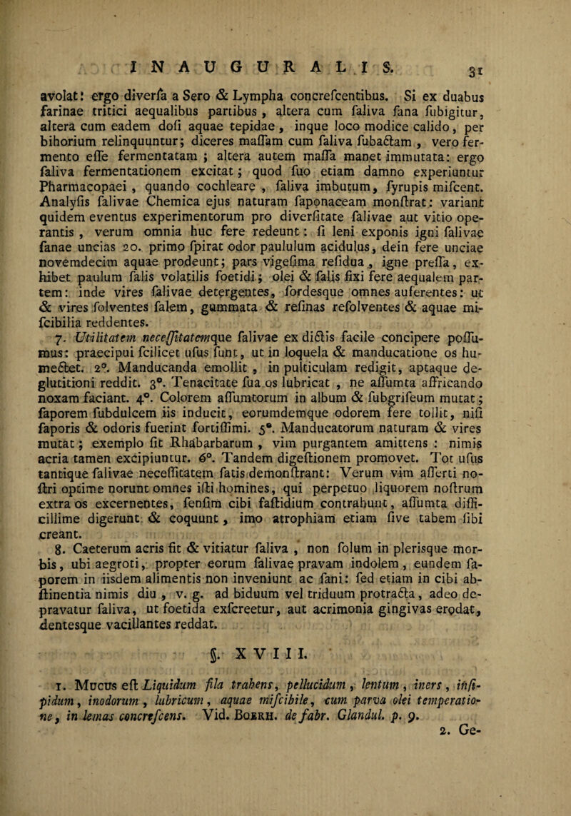 INAUGURATIS. 3x avolat: ergo diverla aSero & Lympha concrefcentibus. Si ex duabus farinae tritici aequalibus partibus , altera cum faliva fana fubigitur, altera cum eadem doli aquae tepidae, inque loco modice calido, per bihorium relinquuntur; diceres maffam cum faliva fuba£tam , vero fer¬ mento efle fermentatam ; altera autem maffa manet immutata: ergo faliva fermentationem excitat; quod fuo etiam damno experiuntur Pharmacopaei , quando cochleare , faliva imbutum, fyrupis mifcent. Analyfis falivae Chemica ejus naturam faponaceam monftrat: variant quidem eventus experimentorum pro diverfitate falivae aut vitio ope¬ rantis , verum omnia huc fere redeunt: li leni exponis igni falivae fanae uncias 20. primo fpirat odor paululum acidulus, dein fere unciae novemdecim aquae prodeunt; pars vjgefima refidua,, igne preffa, ex¬ hibet paulum falis volatilis foetidi; olei & falis fixi fere aequalem par¬ tem: inde vires falivae detergentes, fordesque omnes auferentes: ut & vires folventes falem, gummata & relinas refolventes & aquae mi- fcibilia reddentes. 7. Utilitatem neceffitatcmque falivae ex di£lis facile concipere poffu- mus: praecipui fcilicet ufus funt, ut in loquela & manducatione os hu¬ ment. 20. Manducanda emollit , in pulticulam redigit, aptaque de¬ glutitioni reddit. 30. Tenacitate fua os lubricat , ne afliimta affricando noxam faciant. 40. Colorem affumtorum in album & fubgrifeum mutat; faporem fubdulcem iis inducit, eorumdemque odorem fere tollit, niii faporis & odoris fuerint fortiffimi. 5®. Manducatorum naturam & vires mutat; exemplo fit Rhabarbarum , vim purgantem amittens : nimis acria tamen excipiuntur. 6°. Tandem digeflionem promovet. Tot ufus tantique falivae neceffitatem fatis demonftrant: Verum vim afferti no- firi optime norunt omnes illi homines, qui perpetuo liquorem noftrum extra os excernentes, fenfim cibi faffcidium contrahunt, affumta diffi¬ cillime digerunt & coquunt, imo atrophiam etiam live tabem fibi creant. 8. Caeterum acris fit & vitiatur faliva , non folum in plerisque mor¬ bis, ubi aegroti, propter eorum falivae pravam indolem, eundem fa¬ porem in iisdem alimentis non inveniunt ac fani: fed etiam in cibi ab- flinentia nimis diu , v. g. ad biduum vel triduum protra&a, adeo de¬ pravatur faliva, ut foetida exfcreetur, aut acrimonia gingivas erodat, Bentesque vacillantes reddat. §. XVI I L 1. Mucus eft Liquidum fila trahens, pellucidum , lentum , iners , infi- pidum, inodorum , lubricum , aquae mifcibile, cum parva olei temperatio- ne, in lemas concrtfcens. Vid. Bqerh. de fabr. Glandul. p. 9.