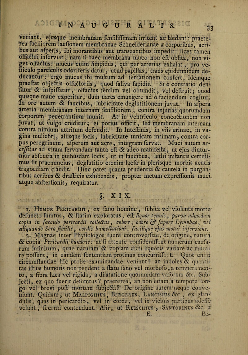 veniant, ejusque membranam fenfiliffirnam irritent ac laedant: praete¬ rea faciliorem laefionem membranae Schneiderianae a corporibus, acri¬ bus aut afperis, ibi morantibus aut transeuntibus, impedit: licet tamen olfa6bui inferviat, nam fi haec membrana muco non efi oblita, non vi¬ get olfa&us: mucus enim limpidus, qui per arterias exhalat, pro ve¬ hiculo particulis odoriferis datur, ut ad papillas, trans epidermidem de¬ ducantur : ergo mucus ibi multum ad fenfationem confert, idemque praeftat obje&is olfa&oriis, quod faliva fapidis. Si e contrario den- fatur & infpifiatur , olfadtus fenfum vel obtundit, vel deftruit; quod quisque mane experitur, dum nares emungere ad olfaciendum cogitur. In ore autem & faucibus, lubricitate deglutitionem juvat. In afpera arteria membranam internam fenfiliorem , contra injurias quorumdam corporum penetrantium munit. At in ventriculo conco6tionem non juvat, ut vulgo creditur; ei potius officit, fed membranam internam contra nimium attritum defendit. In Inteflinis, in viis urinae, in va¬ gina muliebri, aliisque locis, lubricitate tunicam intimam, contra cor¬ pus peregrinum, afperum aut acre, integram fervat. Muci autem ne- cejjitas ad vitam fervandam tanta efi & adeo manifefla, ut ejus diutur¬ nior abfentia in quibusdam locis , ut in faucibus, lethi inflantis certiffi- mus fit praenuncius, deglutitio etenim laefa in plerisque morbis acutis tragoediam claudit. Hinc patet quanta prudentia & cautela in purgan¬ tibus acribus & draflicis exhibendis, propter metum expreffionis muci atque abfterfionis, requiratur. 5. XIX. i. Humor Pericardii , ex fano homine, fubita vel violenta morte defumSlo fumtus, & flatim exploratus, efi liquor tenuis, parva admodum copia in facculo pericardii colleStus, colore, odore & fapore Ly mphae i vel aliquando Sero Jimilis, cordis hume Stationi, faci lique ejus motui inferviens. 2.. Magnae inter Phyfiologos fuere controverfiae, de origine, natura & copia Pericardii humoris: at fi attente confideraflent numerum caufa- rum infinitum, quae naturam & copiam di6li liquoris variare ac mu ra¬ re pofiiint, in eandem fententiam protinus concurriffer t; Quot en 1 circumflandae hic probe examinandae veniunt? an indoles & quanti¬ tas iflius humoris non pendent a flatu fano vel morbofo,a temperamen¬ to, a fibra laxa vel rigida, a dilatatione quorumdam vaforum &c. Sub¬ jeci, ex quo fuerit defumtus ? praeterea, an non etiam a tempore lon¬ go vel brevi pofl mortem fubje6li? De origine autem neque conve¬ niunt. Quidam, ut Malpighius, Bergerus, Lancisius &c , ex glan¬ dulis, quas in pericardio, vel in corde, vel in vicinis partibus adefle v.olunt, fecem i contendunt. Alii', ut Ruischius , Santorinus &c. a E. Pe-