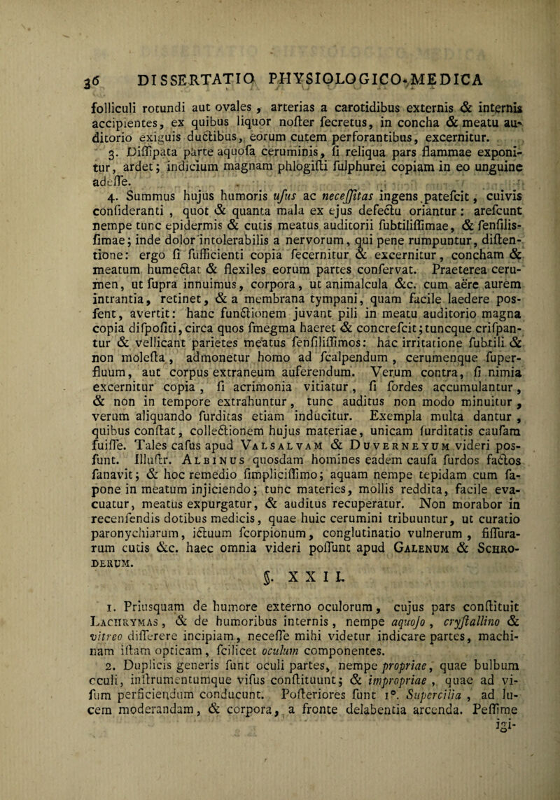 folliculi rotundi aut ovales, arterias a carotidibus externis & internis accipientes, ex quibus liquor nofter fecretus, in concha & meatu au* ditorio exiguis ductibus,, eorum cutem perforantibus, excernitur. 3. Diflipata parte aquofa ceruminis, fi reliqua pars flammae exponi¬ tur, ardet; indicium magnam phlogifti fulphurei copiam in eo unguine ad l fle. 4. Summus hujus humoris ufus ac necejjitas ingens .patefcit, cuivis confideranti , quot & quanta mala ex ejus defectu oriantur: arefcunt nempe tunc epidermis & cutis meatus auditorii fubtiliflimae, & fenfilis- fimae; inde dolor intolerabilis a nervorum, qui pene rumpuntur, diften- tione: ergo fi fufficienti copia fecernitur & excernitur, concham & meatum hume6lat & flexiles eorum partes confervat. Praeterea ceru¬ men, ut fupra innuimus, corpora, ut animalcula &c. cum aere aurem intrantia, retinet, &a membrana tympani, quam facile laedere pos- fent, avertit: hanc fun£lionem juvant pili in meatu auditorio magna copia difpofiti, circa quos fmegma haeret & concrefcit;tuncque crifpan- tur & vellicant parietes meatus fenfiliflimos: hac irritatione fubtili & non molefla , admonetur homo ad fcalpendum , cerumenque fuper- fluum, aut corpus extraneum auferendum. Verum contra, fi nimia excernitur copia, fi acrimonia vitiatur, fi fordes accumulantur, & non in tempore extrahuntur, tunc auditus non modo minuitur , verum aliquando furditas etiam inducitur. Exempla multa dantur , quibus confiat, colle&ionem hujus materiae, unicam furditatis caufam fuifle. Tales cafus apud Valsalvam & Duverneyum videri pos- funt. Illufir. Albinus quosdam homines eadem caufa furdos fatfios fanavit; & hoc remedio fimplicifiimo; aquam nempe tepidam cum fa- pone in meatum injiciendo; tunc materies, mollis reddita, facile eva¬ cuatur, meatus expurgatur, & auditus recuperatur. Non morabor in recenfendis dotibus medicis, quae huic cerumini tribuuntur, ut curatio paronychiarum, idfiuum fcorpionum, conglutinatio vulnerum, fiflura- rum cutis &c. haec omnia videri poliunt apud Galenum & Schro- DERUM. 5. XXII. 1. Priusquam de humore externo oculorum, cujus pars conflituit Laciirymas , & de humoribus internis, nempe aquojo , cryftallino & vitreo diflcrere incipiam, necefle mihi videtur indicare partes, machi¬ nam iftam opticam, fcilicet oculum componentes. 2. Duplicis generis funt oculi partes, nempe propriae, quae bulbum cculi, infirumentumque vifus confiituunt; & impropriae quae ad vi- fum perficiendum conducunt. Pofieriores funt i°. Super cilia , ad lu¬ cem moderandam, & corpora, a fronte delabentia arcenda. Pefflme
