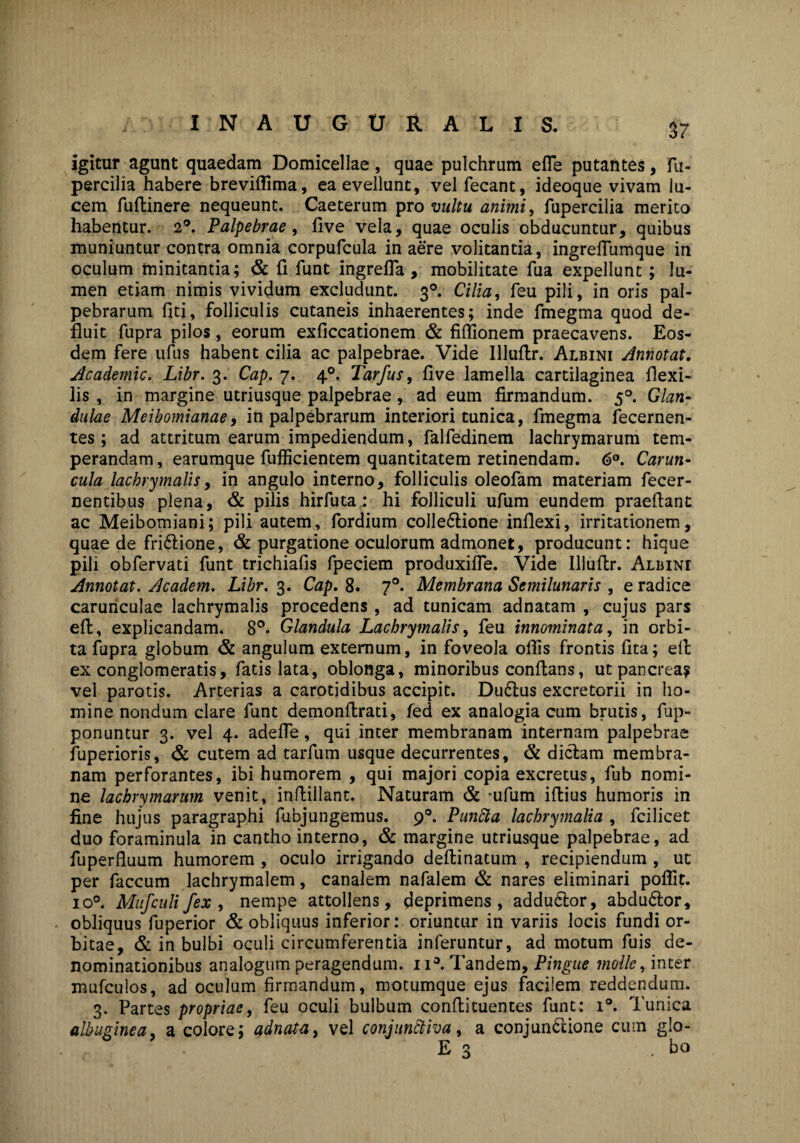 igitur agunt quaedam Domicellae, quae pulchrum efle putantes, fu- percilia habere breviffima, ea evellunt, velfecant, ideoque vivam lu¬ cem fuftinere nequeunt. Caeterum pro vultu animi, fupercilia merito habentur. 2°. Palpebrae, five vela, quae oculis obducuntur, quibus muniuntur contra omnia corpufcula in aere volitantia, ingrefiumque in oculum minitantia; & fi funt ingrefla , mobilitate fua expellunt ; lu¬ men etiam nimis vividum excludunt. 30. Cilia, feu pili, in oris pal¬ pebrarum fiti, folliculis cutaneis inhaerentes; inde fmegma quod de¬ fluit fupra pilos, eorum exficcationem & fiffionem praecavens. Eos¬ dem fere ufus habent cilia ac palpebrae. Vide Illuftr. Albini Annotat. Academic. Libr. 3. Cap. 7. 40. Tarfus, five lamella cartilaginea flexi¬ lis , in margine utriusque palpebrae , ad eum firmandum. 50. Glan¬ dulae Meibomianae, in palpebrarum interiori tunica, fmegma fecernen- tes; ad attritum earum impediendum, falfedinem lachrymarum tem¬ perandam, earumque fufficientem quantitatem retinendam. 6°. Carun¬ cula lachrymalis, in angulo interno, folliculis oleofam materiam fecer- nentibus plena, & pilis hirfuta : hi folliculi ufum eundem praeftant ac Meibomiani; pili autem, fordium colledtione inflexi, irritationem, quae de fridflione, & purgatione oculorum admonet, producunt: hique pili obfervati funt trichiafis fpeciem produxifle. Vide Illuftr. Albini Annotat. Academ. Libr. 3. Cap. 8. 70. Membrana Semilunaris , e radice carunculae lachrymalis procedens , ad tunicam adnatam , cujus pars eft, explicandam. 8°. Glandula Lachrymalis, feu innominata, in orbi¬ ta fupra globum & angulum externum, in foveola oflis frontis fita; efi ex conglomeratis, fatis lata, oblonga, minoribus conflans, ut pancreay vel parotis. Arterias a carotidibus accipit. Du£tus excretorii in ho¬ mine nondum clare funt demonflrati, fed ex analogia cum brutis, fup- ponuntur 3. vel 4. adefle, qui inter membranam internam palpebrae fuperioris, & cutem ad tarfum usque decurrentes, & dictam membra¬ nam perforantes, ibi humorem , qui majori copia excretus, fub nomi¬ ne lachrymarum venit, inflillant. Naturam & -ufum iftius humoris in fine hujus paragraphi fubjungemus. 90. Punfta lachrymalia , fcilicet duo foraminula in cantho interno, & margine utriusque palpebrae, ad fuperfluum humorem , oculo irrigando deftinatum , recipiendum , ut per faecum lachrymalem, canalem nafalem & nares eliminari poflit. io°. Mufculi fex , nempe attollens, deprimens, addudtor, abdudtor, obliquus fuperior & obliquus inferior: oriuntur in variis locis fundi or¬ bitae, & in bulbi oculi circumferentia inferuntur, ad motum fuis de¬ nominationibus analogum peragendum. 11°. Tandem, Pingue molle, inter mufculos, ad oculum firmandum, motumque ejus facilem reddendum. 3. Partes propriae, feu oculi bulbum conflituentes funt: i°. Tunica albuginea a colore; adnata, vel conjunctiva, a conjundtione cum glo- E 3 , bo