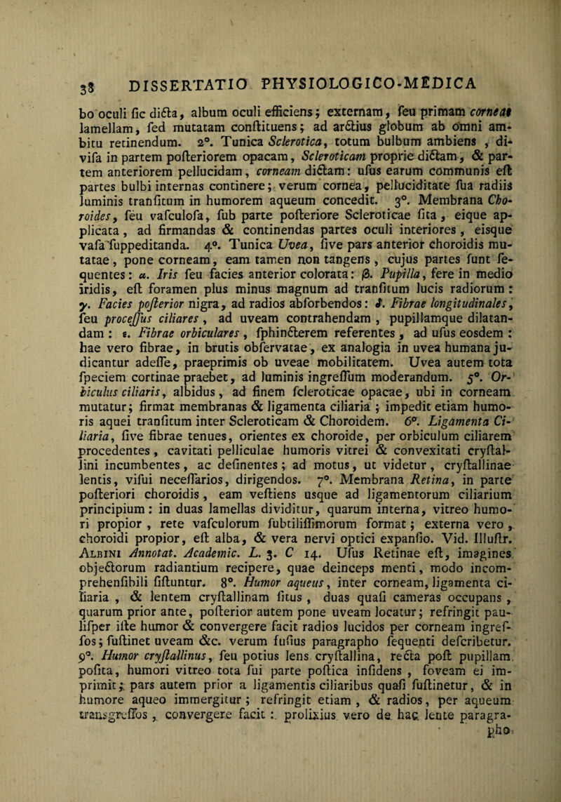 bo oculi fic difta, album oculi efficiens; externam, feu primam corneat lamellam, fed mutatam conftituens; ad ar&ius globum ab omni am¬ bitu retinendum. 2°. Tunica Sclerotica, totum bulbum ambiens , di* vifa in partem pofteriorem opacam, Scleroticam proprie di£tam, & par¬ tem anteriorem pellucidam, corneam di&am: ufus earum communis eft partes bulbi internas continere; verum cornea, pelluciditate fua radiis luminis tranfitum in humorem aqueum concedit. 30. Membrana Cho- roides, feu vafculofa, fub parte pofteriore Scleroticae fita, eique ap¬ plicata , ad firmandas & continendas partes oculi interiores, eisque vafafuppeditanda. 40. Tunica Uvea, five pars anterior choroidis mu¬ tatae , pone corneam, eam tamen non tangens , cujus partes funt fe- quentes: a. Iris feu facies anterior colorata: 0. Pupilla, fere in medio iridis, eft foramen plus minus magnum ad tranfitum lucis radiorum: y. Facies pofterior nigra, ad radios abforbendos: i. Fibrae longitudinales, feu procejjiis ciliares , ad uveam contrahendam , pupillamque dilatan¬ dam : e. Fibrae orbiculares , fphinflerem referentes , ad ufus eosdem : hae vero fibrae, in brutis obfervatae, ex analogia in uvea humana ju¬ dicantur adefle, praeprimis ob uveae mobilitatem. Uvea autem tota fpeciem cortinae praebet, ad luminis ingreflum moderandum. 50. Or¬ biculus ciliaris, albidus, ad finem fcleroticae opacae, ubi in corneam mutatur; firmat membranas & ligamenta ciliaria ; impedit etiam humo¬ ris aquei tranfitum inter Scleroticam & Choroidem. 6°. Ligamenta Ci¬ liaria, five fibrae tenues, orientes ex choroide, per orbiculum ciliarem procedentes, cavitati pelliculae humoris vitrei & convexitati cryftal- lini incumbentes, ac definenres; ad motus, ut videtur, cryftallinae lentis, vifui necefiarios, dirigendos. 70. Membrana Retina, in parte pofteriori choroidis, eam veftiens usque ad ligamentorum ciliarium principium: in duas lamellas dividitur, quarum interna, vitreo humo¬ ri propior , rete vafculorum fubtiliffimorum format; externa vero , choroidi propior, eft alba, & vera nervi optici expanfio. Vid. Illufir. Albini Annotat. Academic. L. 3. C 14. Ufus Retinae eft, imagines' obje6torum radiantium recipere, quae deinceps menti, modo incom- prehenfibili fiftuntur. 8°. Humor aqueus, inter corneam, ligamenta ci¬ liaria , & lentem cryftallinam fitus , duas quali cameras occupans , quarum prior ante, pofterior autem pone uveam Jocatur; refringit pau- lifper ifte humor & convergere facit radios lucidos per corneam ingref- fos; fuftinet uveam &c. verum fufius paragrapho fequenti defcribetur. 90. Humor cryjlallinus, feu potius lens cryftallina, recta poft pupillam, pofita, humori vitreo tota fui parte poftica infidens , foveam ei im¬ primit pars autem prior a ligamentis ciliaribus quafi fuftinetur, & in humore aqueo immergitur; refringit etiam, & radios, per aqueum trans greftos , convergere facit prolixius, vero de. hac lente paragra- • ■ i;i:o